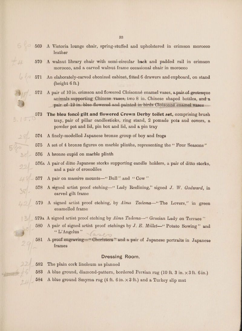 33 569 <A Victoria lounge chair, spring-stuffed and upholstered in crimson morocco leather 570 A walnut library chair with semi-circular back and padded rail in crimson morocco, and a carved walnut frame occasional chair in morocco O71 | An elaborately-carved ebonized cabinet, fitted 6 drawers and cupboard, on stand (height 6 ft.) 572 A pair of 10in. crimson and flowered Cloisonné enamel vases, a.pair.of-.grotesque animals supporting Chinese vases; two 8 in. Chinese shaped bottles, anda pair: of-12:ine-blue-flowered.and. painted in: birds’ Cloisonné enamel vases. 573 The bleu foncé gilt and flowered Crown Derby toilet set, comprising brush tray, pair of pillar candlesticks, ring stand, 2 pomade pots and covers, a powder pot and lid, pin box and lid, and a pin tray 574 A finely-modelled Japanese bronze group of boy and frogs 575 A set of 4 bronze figures on marble plinths, representing the ‘‘ Four Seasons” 576 A bronze cupid on marble plinth 5764 A pair of ditto Japanese storks supporting candle holders, a pair of ditto storks, and a pair of crocodiles 577 A pair on massive mounts—‘ Bull” and “Cow ”’ 578 <A signed artist proof etching—‘ Lady Reclining,” signed J. W. Godward, in carved gilt frame 579 A signed artist proof etching, by Alma Tadema—‘The Lovers,” in green enamelled frame 579a A signed artist proof etching by Alma Tadema—“ Grecian Lady on Terrace ”’ 580 A pair of signed artist proof etchings by J. H. Millet— Potato Sowing”’ and “ LT’ Angelus ” 581 A-proof engraving—‘* Choristers” and a pair of Japanese portraits in Japanese frames Dressing Room. 582 The plain cork linoleum as planned 583 A blue ground, diamond-pattern, bordered Persian rug (10 ft. 3 in. x 3 ft. 6 in.)
