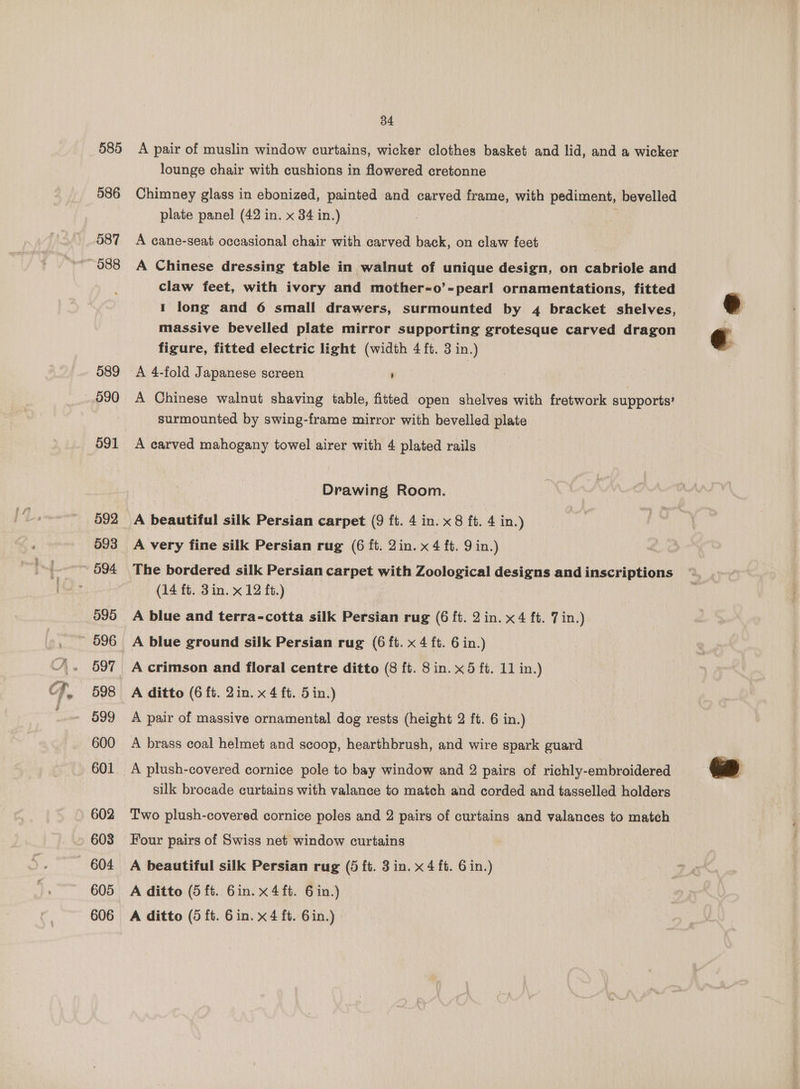 585 586 587 ~ 088 589 _.990 O91 593 ~~ 694 595 ~ 996 597 598 599 600 601 602 603 604 605 34 A pair of muslin window curtains, wicker clothes basket and lid, and a wicker lounge chair with cushions in flowered cretonne Chimney glass in ebonized, painted and carved frame, with pediment, bevelled plate panel (42 in. x 34 in.) | A cane-seat occasional chair with carved back, on claw feet A Chinese dressing table in walnut of unique design, on cabriole and claw feet, with ivory and mother-o’-pearl ornamentations, fitted 1 long and 6 small drawers, surmounted by 4 bracket shelves, massive bevelled plate mirror supporting grotesque carved dragon figure, fitted electric light (width 4 ft. 3 in.) A 4-fold Japanese screen ' A Chinese walnut shaving table, fitted open shelves with fretwork supports’ surmounted by swing-frame mirror with bevelled plate A carved mahogany towel airer with 4 plated rails Drawing Room. A beautiful silk Persian carpet (9 ft. 4 in. x 8 ft. 4 in.) A very fine silk Persian rug (6 ft. 2in. x 4 ft. 9 in.) The bordered silk Persian carpet with Zoological designs and inscriptions (14 ft. 3in. x 12 ft.) A blue and terra-cotta silk Persian rug (6 ft. 2 in. x 4 ft. 7 in.) A blue ground silk Persian rug (6 ft. x 4 ft. 6 in.) A crimson and floral centre ditto (8 ft. 8 in. x 5 ft. 11 in.) A ditto (6 ft. 2in. x 4 ft. 5in.) A pair of massive ornamental dog rests (height 2 ft. 6 in.) A brass coal helmet and scoop, hearthbrush, and wire spark guard A plush-covered cornice pole to bay window and 2 pairs of richly-embroidered silk brocade curtains with valance to match and corded and tasselled holders Two plush-covered cornice poles and 2 pairs of curtains and valances to match Four pairs of Swiss net window curtains A beautiful silk Persian rug (5 ft. 3 in. x 4 ft. 6 in.) A ditto (5 ft. 6in. x 4 ft. 6 in.)