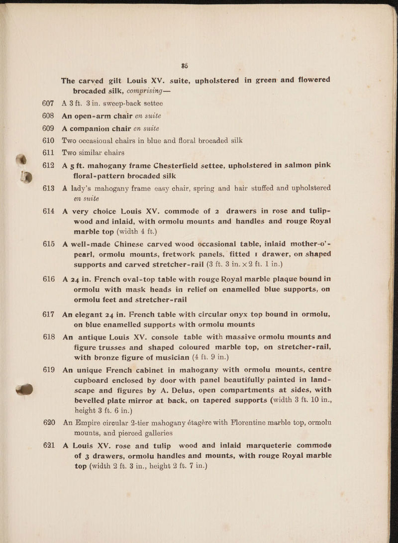 607 608 609 610 611 612 613 614 615 616 617 618 619 620 621 85 The carved gilt Louis XV. suite, upholstered in green and flowered brocaded silk, comprising— A 3 ft. 3in. sweep-back settee An open=-arm chair en swite A companion chair en sucte Two occasional chairs in blue and floral brocaded silk Two similar chairs A 5 ft. mahogany frame Chesterfield settee, upholstered in salmon pink floral=-pattern brocaded silk A lady’s mahogany frame easy chair, spring and hair stuffed and upholstered en surte A very choice Louis XV. commode of 2 drawers in rose and tulip- wood and inlaid, with ormolu mounts and handles and rouge Royal marble top (width 4 ft.) A well-made Chinese carved wood occasional table, inlaid mother-o’- pearl, ormolu mounts, fretwork panels, fitted 1 drawer, on shaped supports and carved stretcher-rail (3 ft. 3 in. x2 ft. 1 in.) A 24 in. French oval-top table with rouge Royal marble plaque bound in ormolu with mask heads in relief on enamelled blue supports, on ormolu feet and stretcher-rail An elegant 24 in. French table with circular onyx top bound in ormolu, on blue enamelled supports with ormolu mounts An antique Louis XV. console table with massive ormolu mounts and figure trusses and shaped coloured marble top, on stretcher-rail, with bronze figure of musician (4 {t. 9 in.) An unique French cabinet in mahogany with ormolu mounts, centre cupboard enclosed by door with panel beautifully painted in land- scape and figures by A. Delus, open compartments at sides, with bevelled plate mirror at back, on tapered supports (width 3 ft. 10 in., height 3 ft. 6 in.) An Empire circular 2-tier mahogany étagére with Florentine marble top, ormolu mounts, and pierced galleries A Louis XV. rose and tulip wood and inlaid marqueterie commode of 3 drawers, ormolu handles and mounts, with rouge Royal marble top (width 2 ft. 3 in., height 2 ft. 7 in.) SS Scontnenanemesciecs aaaeite ease ee alr aii pS an ROC TO PTE = Bs Se