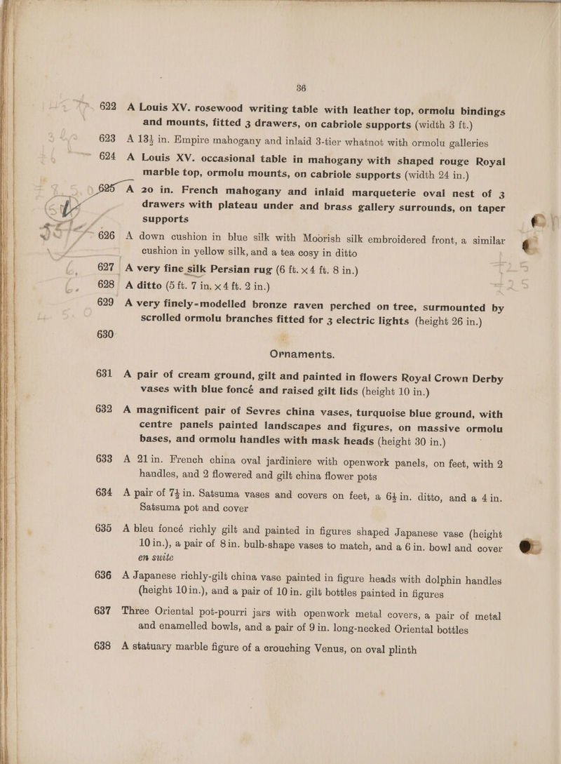 36 622 A Louis XV. rosewood writing table with leather top, ormolu bindings and mounts, fitted 3 drawers, on cabriole supports (width 3 ft.) 623 A 13} in. Empire mahogany and inlaid 3-tier whatnot with ormolu galleries ' 624 A Louis XV. occasional table in mahogany with shaped rouge Royal marble top, ormolu mounts, on cabriole supports (width 24 in.) ) 825 A 20 in. French mahogany and inlaid marqueterie oval nest of 3 drawers with plateau under and brass gallery surrounds, on taper supports “696 A down cushion in blue silk with Moorish silk embroidered front, a similar cushion in yellow silk, and a tea cosy in ditto 627 A very fine silk Persian rug (6 ft. x4 ft. 8 in.) 628 A ditto (5 ft. 7 in. x4 ft. 2 in.) 629 A very finely-modelled bronze raven perched on tree, surmounted by scrolled ormolu branches fitted for 3 electric lights (height 26 in.) 630: : Ornaments. 631 A pair of cream ground, gilt and painted in flowers Royal Crown Derby vases with blue fonce and raised gilt lids (height 10 in.) 632 A magnificent pair of Sevres china vases, turquoise blue ground, with centre panels painted landscapes and figures, on massive ormolu bases, and ormolu handles with mask heads (height 30 in.) 633 A 21in. French china oval jardiniere with openwork panels, on feet, with 2 handles, and 2 flowered and gilt china flower pots 634 A pair of 74in. Satsuma vases and covers on feet, a 64 in. ditto, and a 4 in. Satsuma pot and cover 635 A bleu foncé richly gilt and painted in figures shaped Japanese vase (height 10 in.), a pair of 8in. bulb-shape vases to match, and a 6 in. bowl and cover em suite 636 A Japanese richly-gilt china vase painted in figure heads with dolphin handles (height 10in.), and a pair of 10 in. gilt bottles painted in figures 637 Three Oriental pot-pourri jars with openwork metal covers, a pair of metal and enamelled bowls, and a pair of 9 in. long-necked Oriental bottles 638 A statuary marble figure of a crouching Venus, on oval plinth