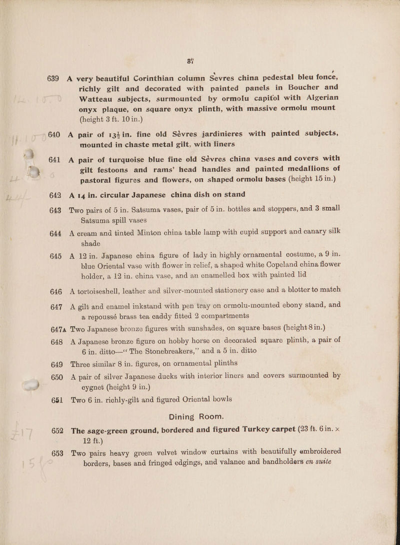 639 640 641 642 643 644 645 646 647 37 4 j 6 A very beautiful Corinthian column Sevres china pedestal bleu fonce, richly gilt and decorated with painted panels in Boucher and Watteau subjects, surmounted by ormolu capitol with Algerian onyx plaque, on square onyx plinth, with massive ormolu mount (height 3 ft. 10 in.) A pair of 134in. fine old Sévres jardinieres with painted subjects, mounted in chaste metal gilt, with liners A pair of turquoise blue fine old Sévres china vases and covers with gilt festoons and rams’ head handles and painted medallions of pastoral figures and flowers, on shaped ormolu bases (height 15 in.) A 14 in. circular Japanese china dish on stand Two pairs of 5 in. Satsuma vases, pair of 5 in. bottles and stoppers, and 3 small Satsuma spill vases A cream and tinted Minton china table lamp with cupid support and canary silk shade A 12in. Japanese china figure of lady in highly ornamental costume, a 9 in. blue Oriental vase with flower in relief, a shaped white Copeland china flower holder, a 12 in. china vase, and an enamelled box with painted lid A tortoiseshell, leather and silver-mounited stationery case and a blotter to match A gilt and enamel inkstand with pen tray on ormolu-mounted ebony stand, and a repoussé brass tea caddy fitted 2 compartments 648 649 650 681 652 653 A Japanese bronze figure on hobby horse on decorated square plinth, a pair of 6 in. ditto—* The Stonebreakers,”’ and a 5 in. ditto Three similar 8 in. figures, on ornamental plinths A pair of silver Japanese ducks with interior liners and covers surmounted by cygnet (height 9 in.) Two 6 in. richly-gilt and figured Oriental bowls Dining Room. The sage-green ground, bordered and figured Turkey carpet (23 ft. Gin. x 12 ft.) Two pairs heavy green velvet window curtains with beautifully embroidered borders, bases and fringed edgings, and valance and bandholders en suste