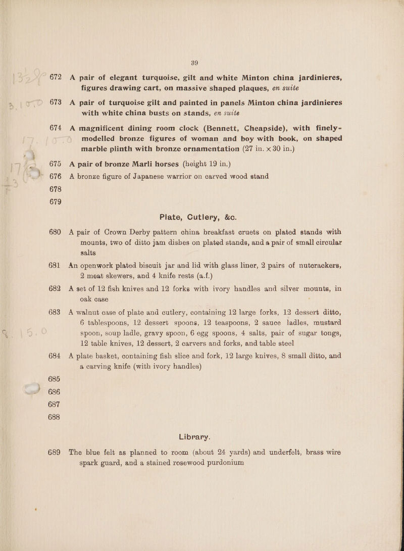 672 673 674 6795 676 678 679 680 681 682 683 684 685 686 687 688 689 39 A pair of elegant turquoise, gilt and white Minton china jardinieres, figures drawing cart, on massive shaped plaques, en suzte A pair of turquoise gilt and painted in panels Minton china jardinieres with white china busts on stands, en suvte A magnificent dining room clock (Bennett, Cheapside), with finely- modelled bronze figures of woman and boy with book, on shaped marble plinth with bronze ornamentation (27 in. x 30 in.) A pair of bronze Marli horses (height 19 in.) A bronze figure of Japanese warrior on carved wood stand Plate, Cutlery, &amp;c. A pair of Crown Derby pattern china breakfast cruets on plated stands with mounts, two of ditto jam disbes on plated stands, and a pair of small circular salts An openwork plated biscuit jar and lid with glass liner, 2 pairs of nutcrackers, 2 meat skewers, and 4 knife rests (a.f.) A set of 12 fish knives and 12 forks with ivory handles and silver mounts, in oak case A walnut case of plate and cutlery, containing 12 large forks, 12 dessert ditto, 6 tablespoons, 12 dessert spoons, 12 teaspoons, 2 sauce ladles, mustard spoon, soup ladle, gravy spoon, 6 egg spoons, 4 salts, pair of sugar tongs, 12 table knives, 12 dessert, 2 carvers and forks, and table steel A plate basket, containing fish slice and fork, 12 large knives, 8 small ditto, and a carving knife (with ivory handles) Library. The blue felt as planned to room (about 24 yards) and underfelt, brass wire spark guard, and a stained rosewood purdonium