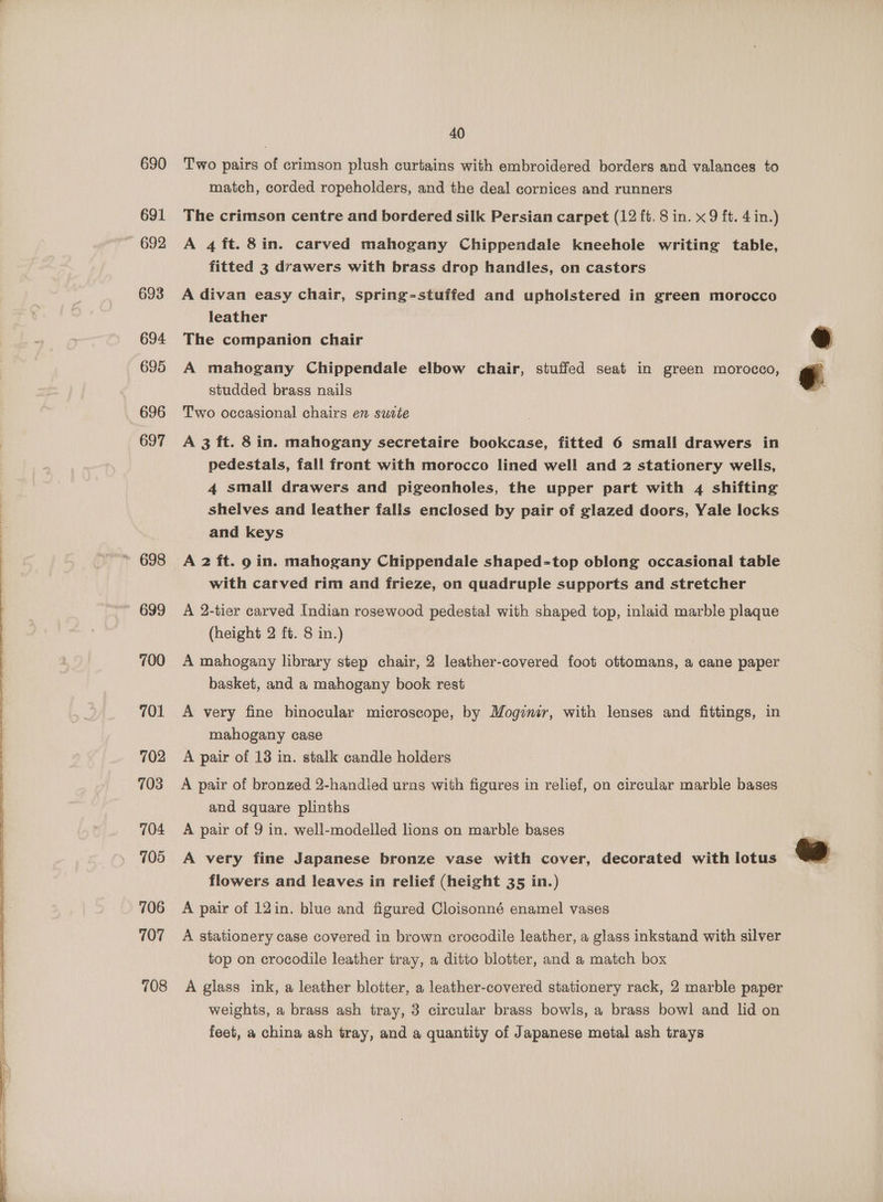 oe, 690 692 693 695 696 697 700 701 702 703 704 705 706 107 708 40 Two pairs of crimson plush curtains with embroidered borders and valances to match, corded ropeholders, and the deal cornices and runners A 4 ft. 8in. carved mahogany Chippendale kneehole writing table, fitted 3 drawers with brass drop handles, on castors A divan easy chair, spring-stuffed and upholstered in green morocco leather A mahogany Chippendale elbow chair, stuffed seat in green morocco, studded brass nails Two occasional chairs en suzte A 3 ft. 8 in. mahogany secretaire bookcase, fitted 6 small drawers in pedestals, fall front with morocco lined well and 2 stationery wells, 4 small drawers and pigeonholes, the upper part with 4 shifting shelves and leather falls enclosed by pair of glazed doors, Yale locks and keys A 2 it. 9 in. mahogany Chippendale shaped-top oblong occasional table with carved rim and frieze, on quadruple supports and stretcher A 2-tier carved Indian rosewood pedestal with shaped top, inlaid marble plaque (height 2 ft. 8 in.) A mahogany library step chair, 2 leather-covered foot ottomans, a cane paper basket, and a mahogany book rest A very fine binocular microscope, by Mogimir, with lenses and fittings, in mahogany case A pair of 13 in. stalk candle holders A pair of bronzed 2-handled urns with figures in relief, on circular marble bases and square plinths A pair of 9 in. well-modelled lions on marble bases A very fine Japanese bronze vase with cover, decorated with lotus flowers and leaves in relief (height 35 in.) A pair of 12in. blue and figured Cloisonné enamel vases A stationery case covered in brown crocodile leather, a glass inkstand with silver top on crocodile leather tray, a ditto blotter, and a match box A glass ink, a leather blotter, a leather-covered stationery rack, 2 marble paper weights, a brass ash tray, 3 circular brass bowls, a brass bowl and lid on feet, a china ash tray, and a quantity of Japanese metal ash trays