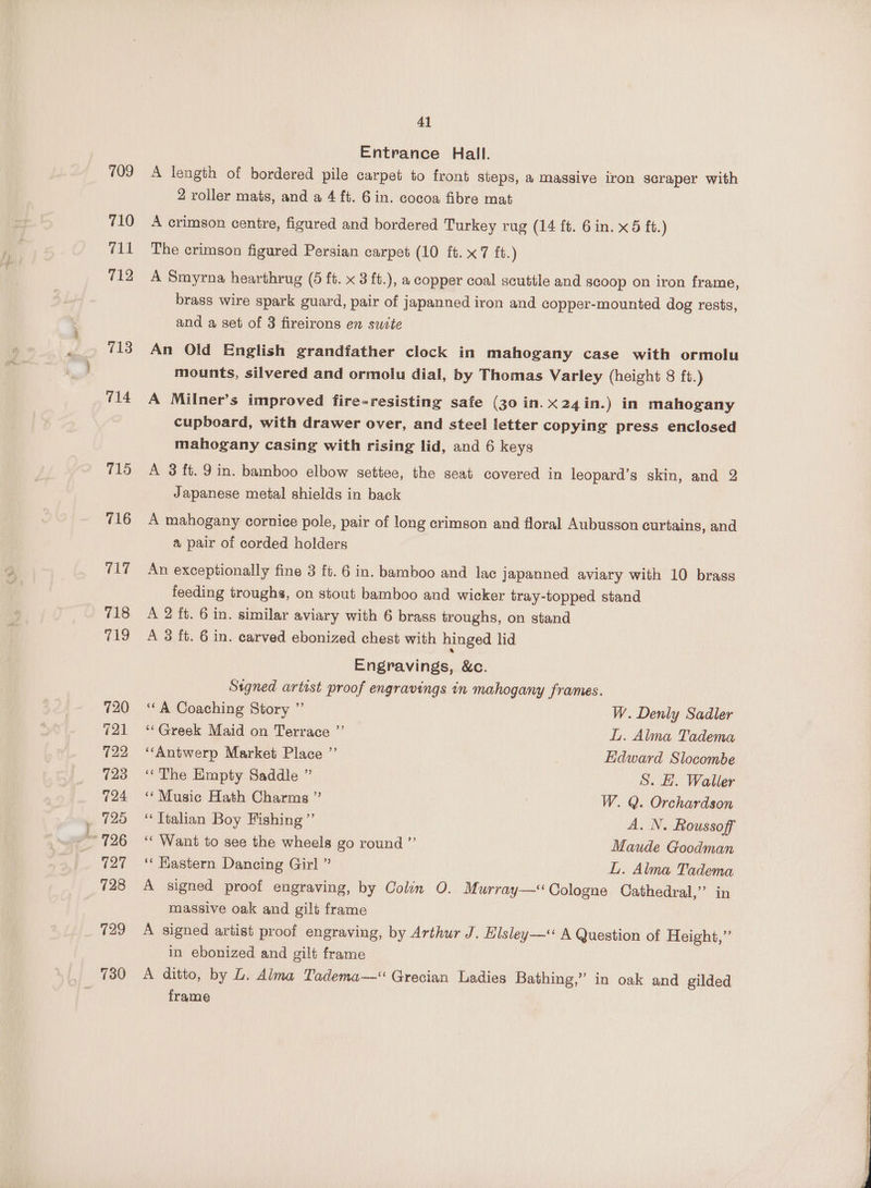 710 711 712 713 714 715 716 717 718 719 720 721 122 723 724 125 127 728 729 730 41 Entrance Hall. A length of bordered pile carpet to front steps, a massive iron scraper with 2 roller mats, and a 4 ft. Gin. cocoa fibre mat A crimson centre, figured and bordered Turkey rug (14 ft. 6in. x5 ft.) The crimson figured Persian carpet (10 ft. x7 ft.) A Smyrna hearthrug (5 ft. x 8 ft.), a copper coal scuttle and scoop on iron frame, brass wire spark guard, pair of japanned iron and copper-mounted dog rests, and a set of 3 fireirons en swite An Old English grandfather clock in mahogany case with ormolu mounts, silvered and ormolu dial, by Thomas Varley (height 8 ft.) A Milner’s improved fire-resisting safe (30 in. x24 in.) in mahogany cupboard, with drawer over, and steel letter copying press enclosed mahogany casing with rising lid, and 6 keys A 3 ft. 9in. bamboo elbow settee, the seat covered in leopard’s skin, and 2 Japanese metal shields in back A mahogany cornice pole, pair of long crimson and floral Aubusson curtains, and a pair of corded holders An exceptionally fine 3 ft. 6 in. bamboo and lac japanned aviary with 10 brass feeding troughs, on stout bamboo and wicker tray-topped stand A 2 ft. 6 in. similar aviary with 6 brass troughs, on stand A 3 ft. 6 in. carved ebonized chest with hinged lid Engravings, &amp;c. Signed artist proof engravings in mahogany frames. ‘“A Coaching Story ” W. Denly Sadler ‘“‘Greek Maid on Terrace ”’ Ly. Alma Tadema “Antwerp Market Place ”’ Edward Slocombe ‘The Empty Saddle ” S. H. Waller ‘‘Music Hath Charms ” | W. Q. Orchardson ‘Italian Boy Fishing ’”’ A. N. Roussoff ‘‘ Want to see the wheels go round ”’ Maude Goodman ‘“‘ Hastern Dancing Girl ” L. Alma Tadema A signed proof engraving, by Colin O. Murray—‘ Cologne Cathedral,” in massive oak and gilt frame A signed artist proof engraving, by Arthur J. Elsley—‘ A Question of Height,” in ebonized and gilt frame A ditto, by L. Alma Tadema—“ Grecian Ladies Bathing,” in oak and gilded frame
