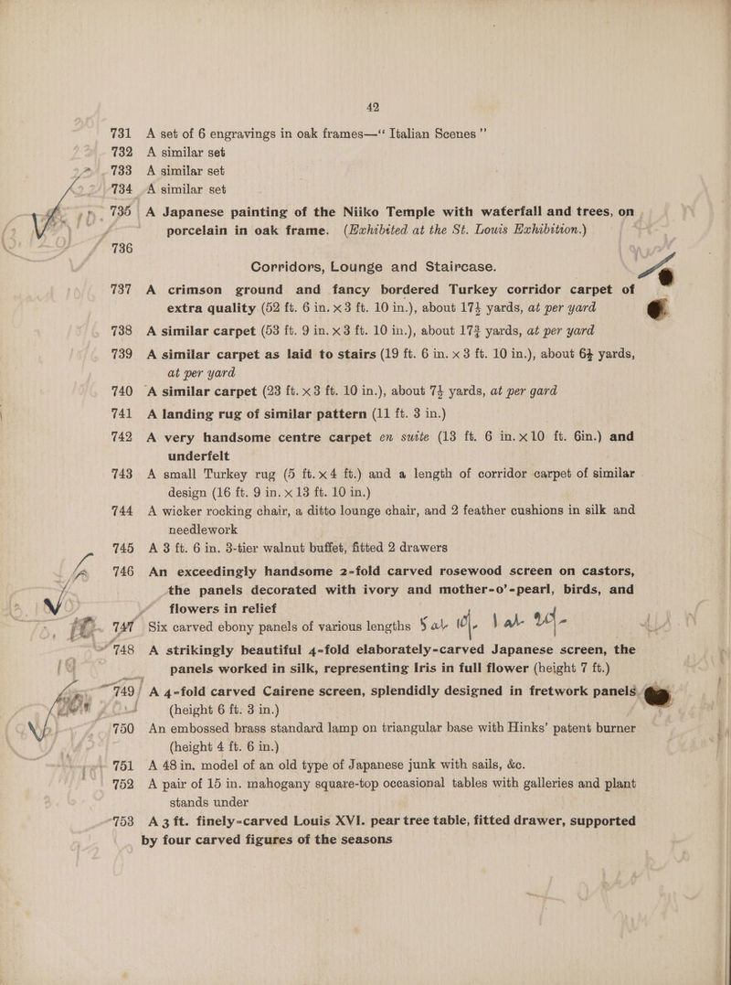 42, A set of 6 engravings in oak frames—“ Italian Scenes ”’ A similar set A similar set porcelain in oak frame. (Hxhibited at the St. Lows Hxhabition.) Corridors, Lounge and Staircase. “~ A crimson ground and fancy bordered Turkey corridor carpet of extra quality (52 ft. 6 in. x3 ft. 10 in.), about 174 yards, at per yard ¢ A similar carpet (53 ft. 9 in. x3 ft. 10 in.), about 173 yards, at per yard A similar carpet as laid to stairs (19 ft. 6 in. x 8 ft. 10 in.), about 64 yards, at per yard ‘A similar carpet (23 ft. x3 ft. 10 in.), about 74 yards, at per gard A landing rug of similar pattern (11 ft. 3 in.) A very handsome centre carpet en suite (13 ft. 6 in. x10 ft. 6in.) and underfelt A small Turkey rug (5 ft.x4 ft.) and a length of corridor carpet of similar | design (16 ft. 9 in. x 13 ft. 10 in.) A wicker rocking chair, a ditto lounge chair, and 2 feather cushions in silk and needlework A 3 ft. 6 in. 3-tier walnut buffet, fitted 2 drawers An exceedingly handsome 2-fold carved rosewood screen on castors, the panels decorated with ivory and mother-o’-pearl, birds, and flowers in relief A strikingly beautiful 4-fold elaborately-carved Japanese screen, the panels worked in silk, representing Iris in full flower (height 7 ft.) (height 6 ft. 3 in.) An embossed brass standard lamp on triangular base with Hinks’ patent burner A 48 in. model of an old type of Japanese junk with sails, &amp;. A pair of 15 in. mahogany square-top occasional tables with galleries and plant stands under A 3 ft. finely-carved Louis XVI. pear tree table, fitted drawer, supported by four carved figures of the seasons Ag ermine
