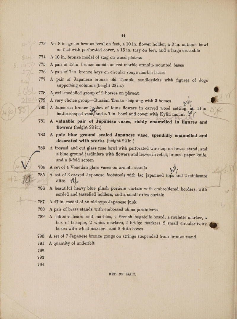 173 174 775 776 777 778 779 780 781 782 ~ 785 786 ~ 787 788 789 790 791 792 793 194 44 An 8 in. green bronze bowl on feet, a 10 in. flower holder, a 3 in. antique bowl on feet with perforated cover, a 15 in. tray on feet, and a large crocodile A 10 in. bronze model of stag on wood plateau A pair of 13in. bronze cupids on red marble ormolu-mounted bases A pair of 7 in. bronze boys on circular rouge marble bases A pair of Japanese bronze old Temple candlesticks with figures of dogs supporting columns (height 22 in.) e A well-modelled group of 2 horses on plateau A Japanese bronze sae of lotus flowers in carved wood setting, pt iin: bottle-shaped vase,’and a 7 in. bowl and cover with Kylin mount > A valuable pair of Japanese vases, richly enamelled in wa and flowers (height 22 in.) A pale blue ground scaled Japanese vase, spendidly enamelled and decorated with storks (height 22 in.) A frosted and cut glass rose bow! with perforated wire top on brass stand, and a blue ground jardiniere with flowers and leaves in relief, bronze paper knife, and a 3-fold screen A set of 4 Venetian glass vases on ormolu stands . A set of 3 carved Japanese footstools with lac japanned tops and 2 miniature ditto { a A beautiful heavy blue plush portiere curtain with embroidered HOEGers, with corded and tasselled holders, and a small extra curtain A 47 in. model of an old type Japanese junk A pair of brass stands with embossed china jardinieres A solitaire board and marbles, a French bagatelle board, a roulette marker, a box of bezique, 2 whist markers, 2 bridge markers, 2 small circular ivory ww boxes with whist markers, and 2 ditto boxes a A set of 7 Japanese bronze gongs on strings suspended from bronze stand A quantity of underfelt END OF SALE.