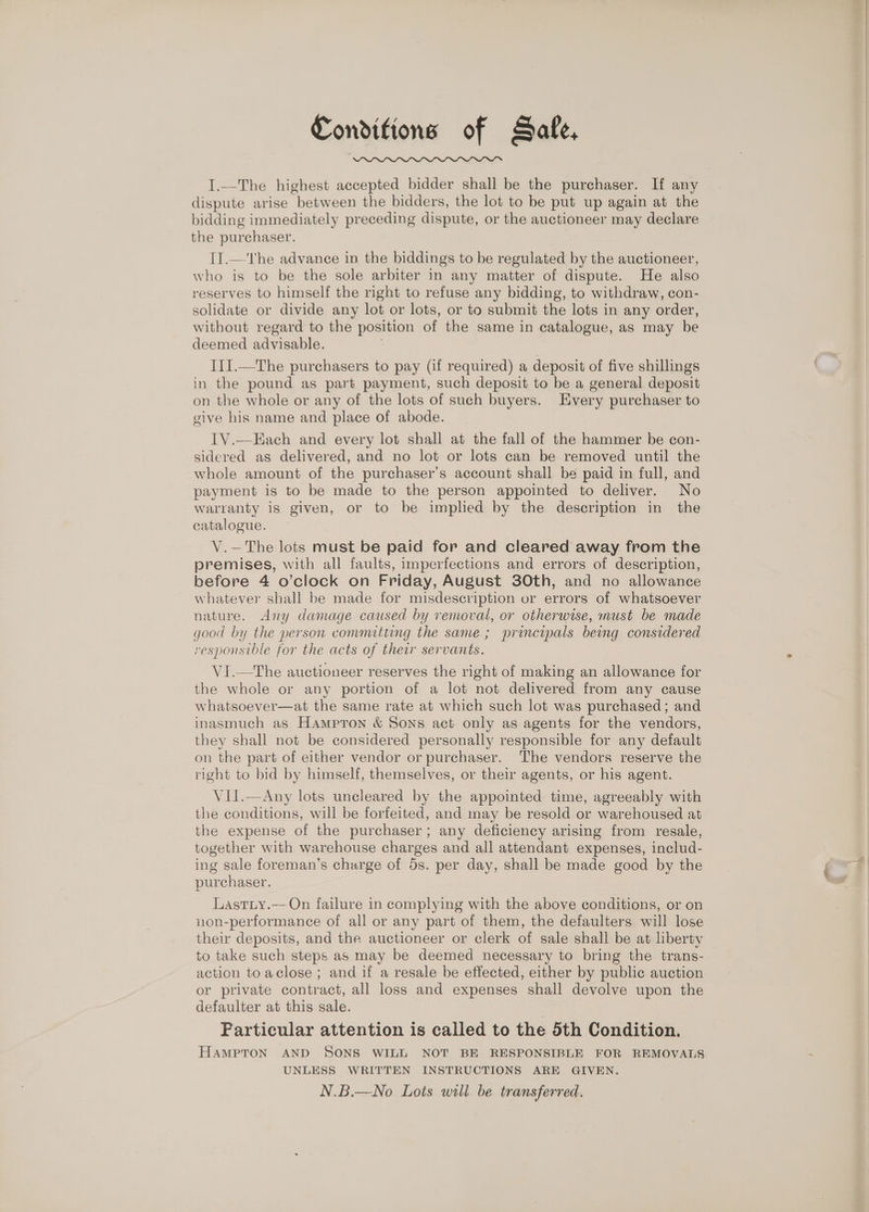 Conditions of Sale, I.—The highest accepted bidder shall be the purchaser. If any dispute arise between the bidders, the lot to be put up again at the bidding immediately preceding dispute, or the auctioneer may declare the purchaser. II.—'The advance in the biddings to be regulated by the auctioneer, who is to be the sole arbiter in any matter of dispute. He also reserves to himself the right to refuse any bidding, to withdraw, con- solidate or divide any lot or lots, or to submit the lots in any order, without regard to the position of the same in catalogue, as may be deemed advisable. III.—The purchasers to pay (if required) a deposit of five shillings in the pound as part payment, such deposit to be a general deposit on the whole or any of the lots of such buyers. Every purchaser to give his name and place of abode. TV.—Each and every lot shall at the fall of the hammer be con- sidered as delivered, and no lot or lots can be removed until the whole amount of the purchaser’s account shall be paid in full, and payment is to be made to the person appointed to deliver. No warranty is given, or to be implied by the description in the catalogue. V.—The lots must be paid for and cleared away from the premises, with all faults, imperfections and errors of description, before 4 o’clock on Friday, August 30th, and no allowance whatever shall be made for misdescription or errors of whatsoever nature. Any damage caused by removal, or otherwise, must be made good by the person commiting the same; principals being considered responsible for the acts of their servants. VI.—The auctioneer reserves the right of making an allowance for the whole or any portion of a lot not delivered from any cause whatsoever—at the same rate at which such lot was purchased; and inasmuch as Hampton &amp; Sons act only as agents for the vendors, they shall not be considered personally responsible for any default on the part of either vendor or purchaser. The vendors reserve the right to bid by himself, themselves, or their agents, or his agent. V1II.—Any lots uncleared by the appointed time, agreeably with the conditions, will be forfeited, and may be resold or warehoused at the expense of the purchaser; any deficiency arising from resale, together with warehouse charges and all attendant expenses, includ- ing sale foreman’s charge of 5s. per day, shall be made good by the purchaser. Lastiy.-- On failure in complying with the above conditions, or on non-performance of all or any part of them, the defaulters will lose their deposits, and the auctioneer or clerk of sale shall be at lberty to take such steps as may be deemed necessary to bring the trans- action toaclose ; and if a resale be effected, either by public auction or private contract, all loss and expenses shall devolve upon the defaulter at this sale. Farticular attention is called to the 5th Condition. HAMPTON AND SONS WILL NOT BE RESPONSIBLE FOR REMOVALS UNLESS WRITTEN INSTRUCTIONS ARE GIVEN. N.B.—No Lots well be transferred.