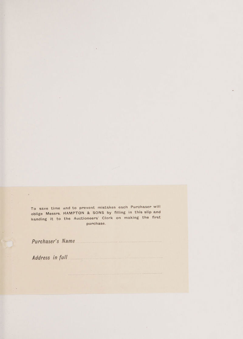 To save time and to prevent mistakes each Purchaser will oblige Messrs. HAMPTON &amp; SONS by filling in this slip and handing it to the Auctioneers’ Clerk on making the first purchase. Purchaser's Name Address in full... Po he