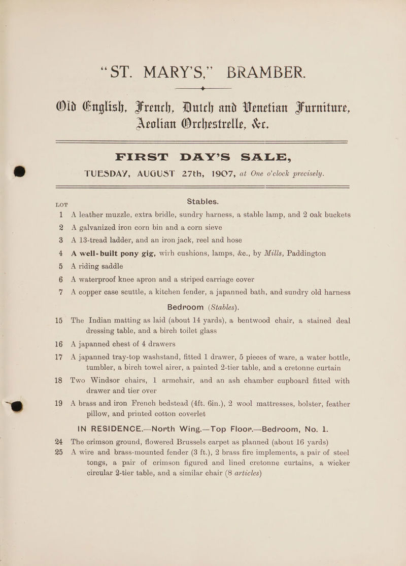 “ST. MARY'S,” BRAMBER. Io mn Ff wW Ww eH 16 17 18 19 24 29 Avolian Orchestrelle, Sc. FIRST DAY’S SALE, TUESDAY, AUGUST 27th, 1907, at One o'clock precisely. Stables. A leather muzzle, extra bridle, sundry harness, a stable lamp, and 2 oak buckets A galvanized iron corn bin and a corn sieve A 13-tread ladder, and an iron jack, reel and hose A well-built pony gig, with cushions, lamps, &amp;c., by Mzlls, Paddington A riding saddle A waterproof knee apron and a striped carriage cover A copper case scuttle, a kitchen fender, a japanned bath, and sundry old harness Bedroom (Stables). The Indian matting as laid (about 14 yards), a bentwood chair, a stained deal dressing table, and a birch toilet glass A japanned chest of 4 drawers A japanned tray-top washstand, fitted 1 drawer, 5 pieces of ware, a water bottle, tumbler, a birch towel airer, a painted 2-tier table, and a cretonne curtain Two Windsor chairs, 1 armchair, and an ash chamber cupboard fitted with drawer and tier over A brass and iron French bedstead (4ft. 6in.), 2 wool mattresses, bolster, feather pillow, and printed cotton coverlet IN RESIDENCE.—North Wing.—Top Floor.—Bedroom, No. 1. The crimson ground, flowered Brussels carpet as planned (about 16 yards) A wire and brass-mounted fender (3 ft.), 2 brass fire implements, a pair of steel tongs, a pair of crimson figured and lined cretonne curtains, a wicker circular 2-tier table, and a similar chair (8 articles)