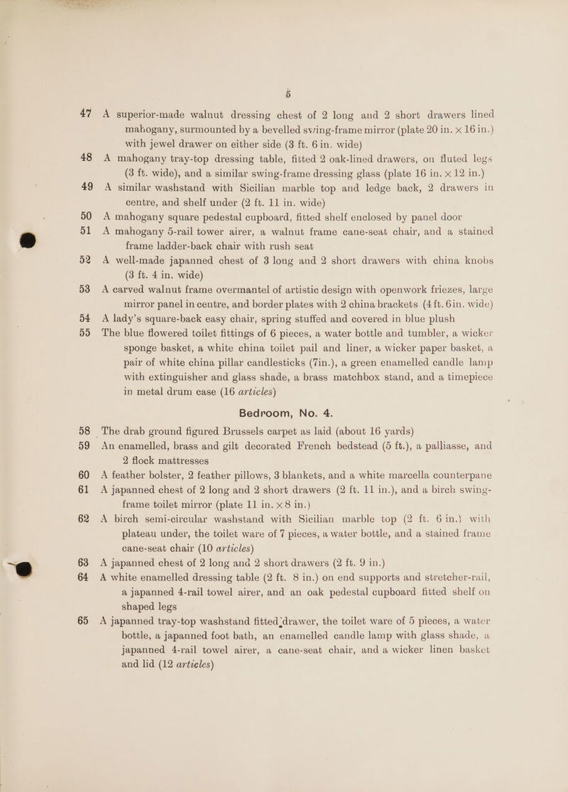 54 ay) 58 59 60 61 62 63 64 65 A superior-made walnut dressing chest of 2 long and 2 short drawers lined mahogany, surmounted by a bevelled swing-frame mirror (plate 20 in. x 16 in.) with jewel drawer on either side (3 ft. 6 in. wide) A mahogany tray-top dressing table, fitted 2 oak-lined drawers, on fluted legs (3 ft. wide), and a similar swing-frame dressing glass (plate 16 in. x 12 in.) A similar washstand with Sicilian marble top and ledge back, 2 drawers in centre, and shelf under (2 ft. 11 in. wide) A mahogany square pedestal cupboard, fitted shelf enclosed by panel door A mahogany 5-rail tower airer, a walnut frame cane-seat chair, and a stained frame ladder-back chair with rush seat A well-made japanned chest of 3 long and 2 short drawers with china knobs (3 ft. 4 in. wide) A carved walnut frame overmantel of artistic design with openwork friezes, large mirror panel in centre, and border plates with 2 china brackets (4ft.6in. wide) A lady’s square-back easy chair, spring stuffed and covered in blue plush The blue flowered toilet fittings of 6 pieces, a water bottle and tumbler, a wicker sponge basket, a white china toilet pail and liner, a wicker paper basket, a pair of white china pillar candlesticks (7in.), a green enamelled candle lamp with extinguisher and glass shade, a brass matchbox stand, and a timepiece in metal drum case (16 articles) Bedroom, No. 4. An enamelled, brass and gilt decorated French bedstead (6 ft.), a palliasse, and 2 flock mattresses A feather bolster, 2 feather pillows, 3 blankets, and a white marcella counterpane A japanned chest of 2 long and 2 short drawers (2 ft. 11 in.), and a birch swing- frame toilet mirror (plate 11 in. x8 in.) A birch semi-circular washstand with Sicilian marble top (2 ft. 6 in.) with plateau under, the toilet ware of 7 pieces, a water bottle, and a stained frame cane-seat chair (10 articles) A japanned chest of 2 long ana 2 short drawers (2 ft. 9 in.) A white enamelled dressing table (2 ft. 8 in.) on end supports and stretcher-rail, a japanned 4-rail towel airer, and an oak pedestal cupboard fitted shelf on shaped legs A japanned tray-top washstand fitted drawer, the toilet ware of 5 pieces, a water bottle, a japanned foot bath, an enamelled candle lamp with glass shade, a japanned 4-rail towel airer, a cane-seat chair, and a wicker linen basket and lid (12 artieles)