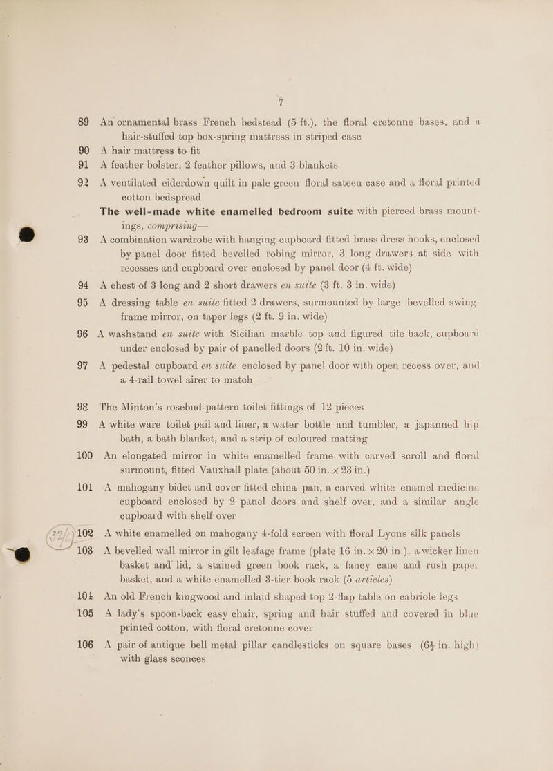 90 91 93 96 97 98 99 100 101 104 105 106 vi An ornamental brass French bedstead (5 ft.), the floral cretonne bases, and a hair-stuffed top box-spring mattress in striped case A hair mattress to fit A feather bolster, 2 feather pillows, and 3 blankets A ventilated eiderdown quilt in pale green floral sateen case and a floral printed cotton bedspread The well-made white enamelled bedroom suite with pierced brass mount- ings, comprising— A combination wardrobe with hanging cupboard fitted brass dress hooks, enclosed by panel door fitted bevelled robing mirror, 3 long drawers at side with recesses and cupboard over enclosed by panel door (4 ft. wide) A chest of 3 long and 2 short drawers en suzte (3 ft. 3 in. wide) A dressing table en suite fitted 2 drawers, surmounted by large bevelled swing- frame wirror, on taper legs (2 ft. 9 in. wide) A washstand en suite with Sicilian marble top and figured tile back, cupboard under enclosed by pair of panelled doors (2 ft. 10 in. wide) A pedestal cupboard ev swte enclosed by panel door with open recess over, and a 4-rail towel airer to match The Minton’s rosebud-pattern toilet fittings of 12 pieces A white ware toilet pail and liner, a water bottle and tumbler, a japanned hip bath, a bath blanket, and a strip of coloured matting An elongated mirror in white enamelled frame with carved scroll and floral surmount, fitted Vauxhall plate (about 50 in. x 23 in.) A mahogany bidet and cover fitted china pan, a carved white enamel medicine cupboard enclosed by 2 panel doors and shelf over, and a similar angle cupboard with shelf over A white enamelled on mahogany 4-fold screen with floral Lyons silk panels A bevelled wall mirror in gilt leafage frame (plate 16 in. x 20 in.), a wicker linen basket and lid, a stained green book rack, a fancy cane and rush paper basket, and a white enamelled 3-tier book rack (5 articles) An old French kingwood and inlaid shaped top 2-flap table on cabriole legs A lady’s spoon-back easy chair, spring and hair stuffed and covered in blue printed cotton, with floral cretonne cover A pair of antique bell metal pillar candlesticks on square bases (64 in. high) with glass sconces