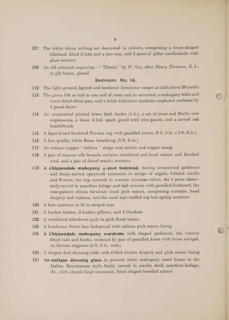 108 112 113 114 115 116 ay 118 119 8 inkstand, fitted 2 inks and a pen tray, and 2 pairs of pillar candlesticks with glass sconces An old coloured engraving—‘“ Titania,” by W. aa after Henry Thomson, f.A., in gilt frame, glazed Bedroom, No. 14. The light ground, figured and bordered Axminster carpet as laid (about 20 yards) The green felt as laid to one end of room and to surround, a mahogany bidet and cover fitted china pan, and a birch 2-division medicine cupboard enclosed by 4 panel doors An ornamental pierced brass kerb fender (4 ft.), a set of brass and Berlin iron implements, a brass 4-fold spark eed with wire panels, and a carved oak hearthbrush A figured and bordered Persian rug with panelled centre (8 ft. 3 in. x 3 ft. 6 in.) A fine quality white fleece hearthrug (5 ft. 6 in.) An antique copper ‘‘ helmet ’’ shape coal scuttle and copper scoop A pair of marone silk brocade curtains interlined and lined sateen and finished cord, and a pair of dwarf muslia curtains A Chippendale mahogany 4-post bedstead, having ornamental pediment and finely-carved openwork surmount in design of cupids, foliated scrolls and flowers, the top covered in marone Genoese velvet, the 4 posts elabor- ately carved in acanthus foliage and ball mounts with panelled footboard, the rose-pattern chintz furniture lined pink sateen, comprising curtains, head drapery and valance, and the sunk hair-stuffed top box-spring mattress A hair mattress to fit in striped case A feather bolster, 2 feather pillows, and 3 blankets A ventilated eiderdown quilt in pink floral sateen A handsome Swiss lace bedspread with salmon pink sateen lining A Chippendale mahogany wardrobe with shaped pediment, the interior fitted rails and hooks, enclosed by pair of panelled doors with brass astrigal, on therme supports (4 ft. 8 in. wide) A shaped deal dressing table with frilled muslin drapery and pink sateen lining An antique dressing glass in painted white mahogany easel frame in the Italian Renaissance style, finely carved in scrolls, shell, acanthus leafage, &amp;e., with cherub head surmount, fitted shaped bevelled mirror