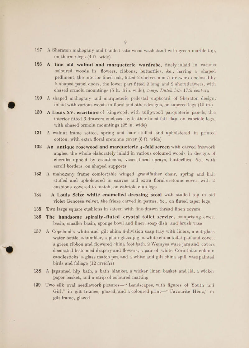 127 128 129 130 131 132 133 134 135 136 137 138 139 9 A Sheraton mahogany and banded satinwood washstand with ereen marble toy, on therme legs (4 ft. wide) A fine old walnut and marqueterie wardrobe, finely inlaid in various coloured woods in flowers, ribbons, butterflies, &amp;¢., having a shaped pediment, the interior lined oak, fitted 2 shelves and 5 drawers enclosed by 2 shaped panel doors, the lower part fitted 2 long and 2 short drawers, with chased ormolu mountings (5 ft. 6in. wide), temp. Dutch late 17th century A shaped mahogany and marqueterie pedestal cupboard of Sheraton design, inlaid with various woods in floral and other designs, on tapered legs (15 in.) A Louis XV. escritoire of kingwood, with tulipwood parqueterie panels, the interior fitted 6 drawers enclosed by leather-lined fall flap, on cabriole legs, with chased ormolu mountings (28 in. wide) A walnut frame settee, spring and hair stuffed and upholstered in printed cotton, with extra floral cretonne cover (5 ft. wide) An antique rosewood and marqueterie 4-fold screen with carved fretwork angles, the whole elaborately inlaid in various coloured woods in designs cf cherubs upheld by escutheons, vases, floral sprays, butterflies, &amp;c., with scroll borders, on shaped supports A mahogany frame comfortable winged grandfather chair, spring and hair stuffed and upholstered in canvas and extra floral cretonne cover, with 2 cushions covered to match, on cabriole club legs A Louis Seize white enamelled dressing stool with stuffed top in old violet Genoese velvet, the frieze carved in patras, &amp;c., on fluted taper legs Two large square cushions in sateen with fine-drawn thread linen covers The handsome spirally-fluted crystal toilet service, comprising ewer, basin, smaller basin, sponge bowl and liner, soap dish, and brush vase A Copeland’s white and gilt china 4-division soap tray with liners, a cut-glass water bottle, a tumbler, a plain glass jug, a white china toilet pail and cover, a green ribbon and flowered china foot bath, 2 Wemyss ware jars and covers decorated festooned drapery and flowers, a pair of white Corinthian column candlesticks, a glass match pot, and a white and gilt china spill vase painted birds and foliage (12 arizcles) A japanned hip bath, a bath blanket, a wicker linen basket and lid, a wicker paper basket, and a strip of coloured matting Two silk oval needlework pictures—‘‘ Landscapes, with figures of Youth and Girl,” in gilt frames, glazed, and a coloured print—‘“‘ Favourite Hens,” in gilt frame, glazed