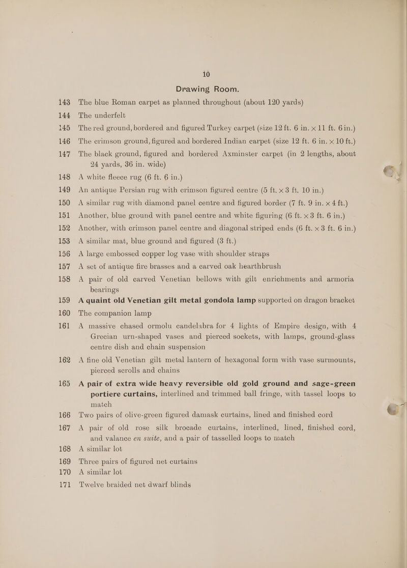 Drawing Room. The blue Roman carpet as planned throughout (about 120 yards) The underfelt The red ground, bordered and figured Turkey carpet (size 12 ft. 6 in. x 11 ft. 6 in.) The crimson ground, figured and bordered Indian carpet (size 12 ft. 6 in. x 10 ft.) The black ground, figured and bordered Axminster carpet (in 2 lengths, about 24 yards, 36 in. wide) A white fleece rug (6 ft. 6 in.) An antique Persian rug with crimson figured centre (5 ft. x 3 ft. 10 in.) A similar rug with diamond panel centre and figured border (7 ft. 9 in. x 4 ft.) Another, blue ground with panel centre and white figuring (6 ft. x 3 ft. 6 in.) Another, with crimson panel centre and diagonal striped ends (6 ft. x 3 ft. 6 in.) A similar mat, blue ground and figured (3 ft.) A large embossed copper log vase with shoulder straps A set of antique fire brasses and a carved oak hearthbrush A pair of old carved Venetian bellows with gilt enrichments and armoria bearings A quaint old Venetian gilt metal gondola lamp supported on dragon bracket The companion lamp A massive chased ormolu candelabra for 4 lights of Empire design, with 4 Grecian urn-shaped vases and pierced sockets, with lamps, ground-glass centre dish and chain suspension A fine old Venetian gilt metal lantern of hexagonal form with vase surmounts, pierced scrolls and chains A pair of extra wide heavy reversible old gold ground and sage-green portiere curtains, interlined and trimmed ball fringe, with tassel loops to match Two pairs of olive-green figured damask curtains, lined and finished cord A pair of old rose silk brocade curtains, interlined, lined, finished cord, and valance en swite, and a pair of tasselled loops to match A similar lot Three pairs of figured net curtains A similar lot Twelve braided net dwarf blinds