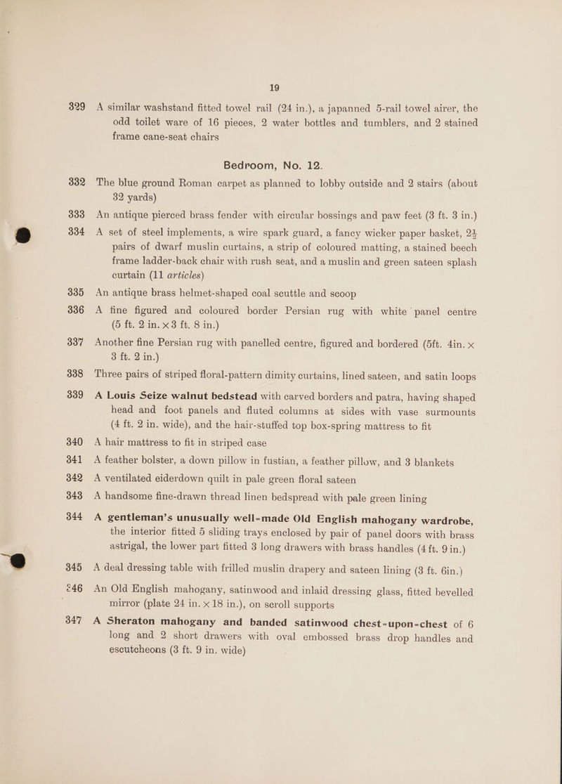 329 332 333 334 335 336 337 338 339 340 341 342 343 344 345 246 347 19 A similar washstand fitted towel rail (24 in.), a japanned 5-rail towel airer, the odd toilet ware of 16 pieces, 2 water bottles and tumblers, and 2 stained frame cane-seat chairs Bedroom, No. 12. The blue ground Roman carpet as planned to lobby outside and 2 stairs (about 32 yards) An antique pierced brass fender with circular bossings and paw feet (3 ft. 3 in.) A set of steel implements, a wire spark guard, a fancy wicker paper basket, 24 pairs of dwarf muslin curtains, a strip of coloured matting, a stained beech frame ladder-back chair with rush seat, and a muslin and green sateen splash curtain (11 articles) An antique brass helmet-shaped coal scuttle and scoop A fine figured and coloured border Persian rug with white panel centre (5 ft. 2 in. x3 ft. 8 in.) Another fine Persian rug with panelled centre, figured and bordered (5ft. 4in. x 3 ft. 2 in.) Three pairs of striped floral-pattern dimity curtains, lined sateen, and satin loops A Louis Seize walnut bedstead with carved borders and patra, having shaped head and foot panels and fluted columns at sides with vase surmounts (4 ft. 2 in. wide), and the hair-stuffed top box-spring mattress to fit A hair mattress to fit in striped case A feather bolster, a down pillow in fustian, a feather pillow, and 3 blankets A ventilated eiderdown quilt in pale green floral sateen A handsome fine-drawn thread linen bedspread with pale green lining A gentleman’s unusually well-made Old English mahogany wardrobe, the interior fitted 5 sliding trays enclosed by pair of panel doors with brass astrigal, the lower part fitted 3 long drawers with brass handles (4it. Fin.) A deal dressing table with frilled muslin drapery and sateen lining (3 ft. 6in.) An Old English mahogany, satinwood and inlaid dressing glass, fitted bevelled mirror (plate 24 in. x 18 in.), on scroll supports A Sheraton mahogany and banded satinwood chest-upon=chest of 6 long and 2 short drawers with oval embossed brass drop handles and