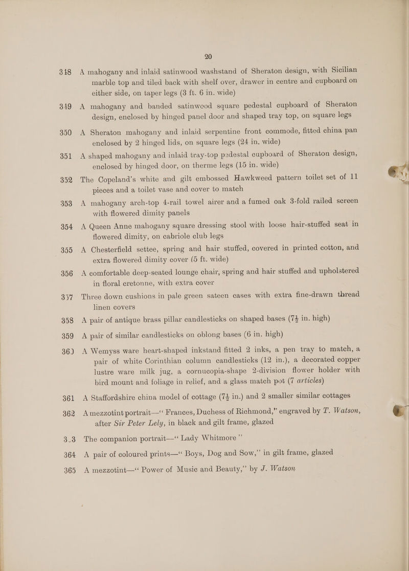 318 349 350 351 362 364 365 20 A mahogany and inlaid satinwood washstand of Sheraton design, with Sicilian marble top and tiled back with shelf over, drawer in centre and cupboard on either side, on taper legs (3 ft. 6 in. wide) A mahogany and banded satinweod square pedestal cupboard of Sheraton design, enclosed by hinged panel door and shaped tray top, on square legs A Sheraton mahogany and inlaid serpentine front commode, fitted china pan enclosed by 2 hinged lids, on square legs (24 in. wide) A shaped mahogany and inlaid tray-top pedestal cupboard of Sheraton design, enclosed by hinged door, on therme legs (15 in. wide) The Copeland’s white and gilt embossed Hawkweed pattern toilet set of 11 pieces and a toilet vase and cover to match A mahogany arch-top 4-rail towel airer and a fumed oak 3-fold railed screen with flowered dimity panels A Queen Anne mahogany square dressing stool with loose hair-stuffed seat in flowered dimity, on cabriole club legs A Chesterfield settee, spring and hair stuffed, covered in printed cotton, and extra flowered dimity cover (5 ft. wide) A comfortable deep-seated lounge chair, spring and hair stuffed and upholstered in floral cretonne, with extra cover Three down cushions in pale green sateen cases with extra fine-drawn thread linen covers A pair of antique brass pillar candlesticks on shaped bases (7% in. high) A pair of similar candlesticks on oblong bases (6 in. high) A Wemyss ware heart-shaped inkstand fitted 2 inks, a pen tray to match, a pair of white Corinthian column candlesticks (12 in.), a decorated copper lustre ware milk jug, a cornucopia-shape 2-division flower holder with bird mount and foliage in relief, and a glass match pot (7 articles) A Staffordshire china model of cottage (74 in.) and 2 smaller similar cottages A mezzotint portrait—‘‘ Frances, Duchess of Richmond,” engraved by 7’. Watson, after Sir Peter Lely, in black and gilt frame, glazed The companion portrait—‘ Lady Whitmore ” A pair of coloured prints—‘ Boys, Dog and Sow,” in gilt frame, glazed A mezzotint— Power of Music and Beauty,” by J. Watson