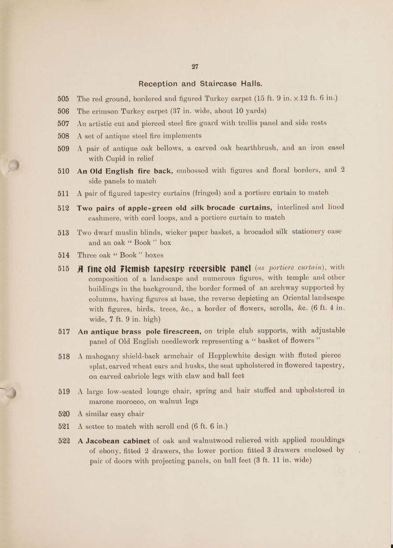 505 506 507 508 509 510 511 512 514 515 517 518 519 520 d21 022 27 Reception and Staircase Halls. The red ground, bordered and figured Turkey carpet (15 ft. 9 in. x 12 ft. 6 in.) The crimson Turkey carpet (37 in. wide, about 10 yards) An artistic cut and pierced steel fire guard with trellis panel and side rests A set of antique steel fire implements A pair of antique oak bellows, a carved oak hearthbrush, and an iron easel with Cupid in relief An Old English fire back, embossed with figures and floral borders, and 2 side panels to match A pair of figured tapestry curtains (fringed) and a portiere curtain to match Two pairs of apple-green old silk brocade curtains, interlined and lined cashmere, with cord loops, and a portiere curtain to match Two dwarf muslin blinds, wicker paper basket, a brocaded silk stationery case and an oak ‘‘ Book ’”’ box Three oak ‘‘ Book ’”’ boxes . A fine old Flemish tapestry reversible panel (¢s portiere curtain), with composition of a landscape and numerous figures, with temple and other buildings in the background, the border formed of an archway supported by columns, having figures at base, the reverse depicting an Oriental landscape with figures, birds, trees, &amp;c., a border of flowers, scrolls, &amp;c. (6 ft. 4 in. wide, 7 ft. 9 in. high) An antique brass pole firescreen, on triple club supports, with adjustable panel of Old English needlework representing a ‘‘ basket of flowers ” A mahogany shield-back armchair of Hepplewhite design with fluted pierce splat, carved wheat ears and husks, the seat upholstered in flowered tapestry, on carved cabriole legs with claw and ball feet a A large low-seated lounge chair, spring and hair stuffed and upholstered in marone morocco, on walnut legs A similar easy chair A settee to match with scroll end (6 ft. 6 in.) A Jacobean cabinet of oak and walnutwood relieved with applied mouldings of ebony, fitted 2 drawers, the lower portion fitted 3 drawers enclosed by