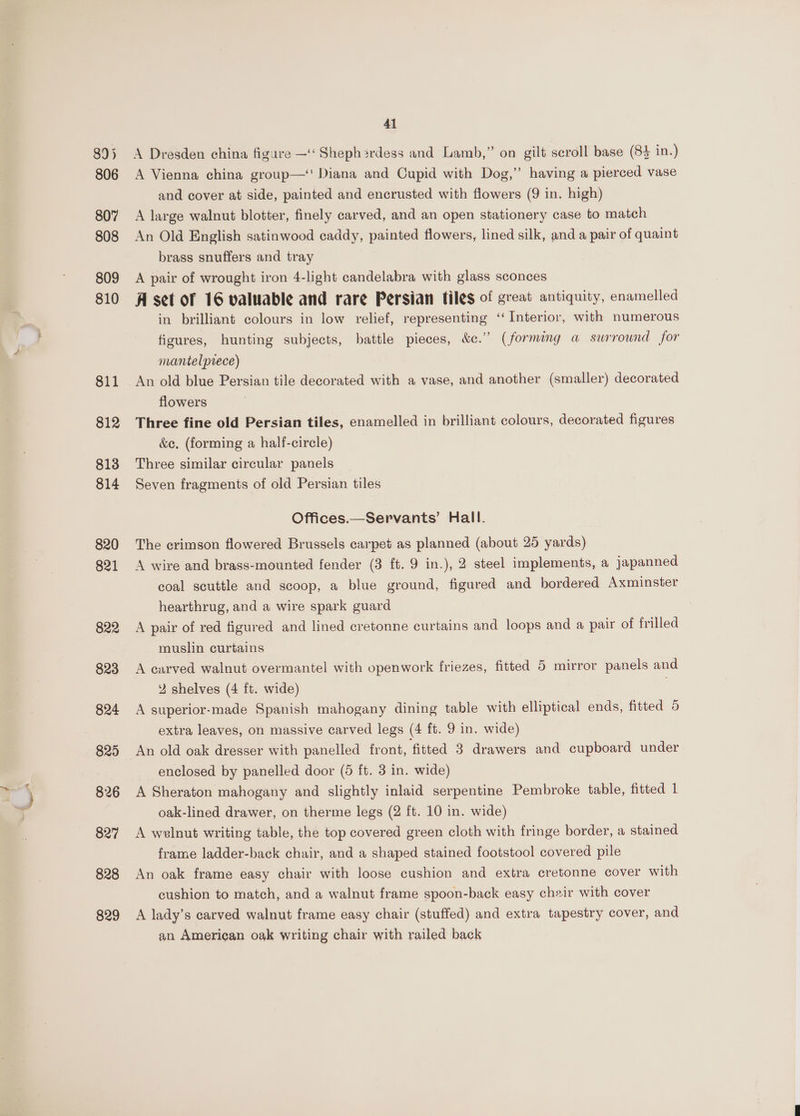 \ ~ ya 41 A Dresden china figare —‘‘ Shephardess and Lamb,” on gilt scroll base (83 in.) A Vienna china group—‘! Diana and Cupid with Dog,” having a pierced vase and cover at side, painted and encrusted with flowers (9 in. high) A large walnut blotter, finely carved, and an open stationery case to match An Old English satinwood caddy, painted flowers, lined silk, and a pair of quaint brass snuffers and tray A pair of wrought iron 4-light candelabra with glass sconces A set of 16 valuable and rare Persian files of great antiquity, enamelled in brilliant colours in low relief, representing ‘“‘ Interior, with numerous figures, hunting subjects, battle pieces, &amp;c.” (forming a surround for mantelprece) flowers Three fine old Persian tiles, enamelled in brilliant colours, decorated figures &amp;e. (forming a half-circle) Three similar circular panels Seven fragments of old Persian tiles Offices.—Servants’ Hall. The crimson flowered Brussels carpet as planned (about 25 yards) A wire and brass-mounted fender (3 ft. 9 in.), 2 steel implements, a japanned coal scuttle and scoop, a blue ground, figured and bordered Axminster hearthrug, and a wire spark guard A pair of red figured and lined cretonne curtains and loops and a pair of frilled muslin curtains 2 shelves (4 ft. wide) . A superior-made Spanish mahogany dining table with elliptical ends, fitted 5 extra leaves, on massive carved legs (4 ft. 9 in. wide) An old oak dresser with panelled front, fitted 3 drawers and cupboard under enclosed by panelled door (5 ft. 3 in. wide) A Sheraton mahogany and slightly inlaid serpentine Pembroke table, fitted 1 oak-lined drawer, on therme legs (2 ft. 10 in. wide) A wvlnut writing table, the top covered green cloth with fringe border, a stained frame ladder-back chair, and a shaped stained footstool covered pile An oak frame easy chair with loose cushion and extra cretonne cover with cushion to match, and a walnut frame spoon-back easy chair with cover A lady’s carved walnut frame easy chair (stuffed) and extra tapestry cover, and an American oak writing chair with railed back