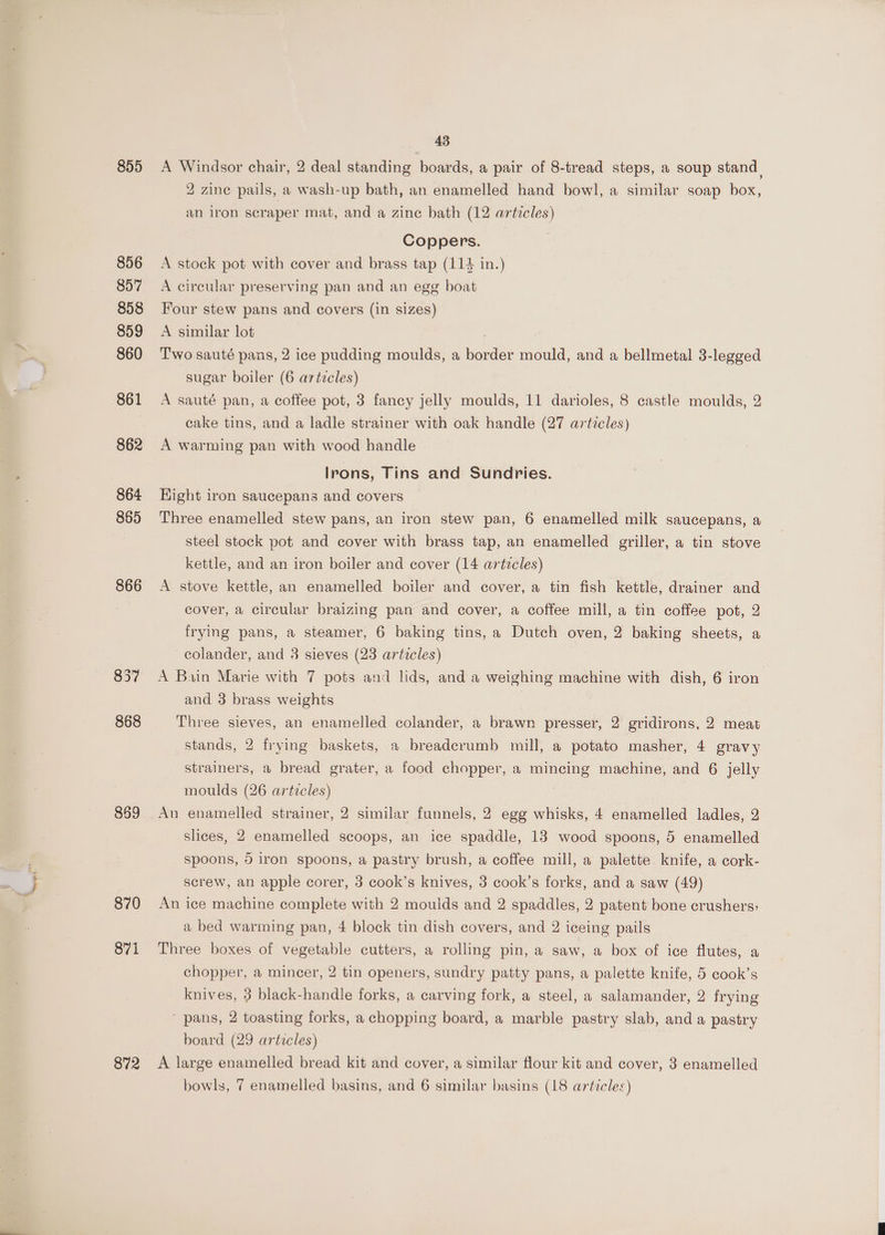 855 856 857 858 859 860 861 864 865 866 869 870 871 872 43 A Windsor chair, 2 deal standing boards, a pair of 8-tread steps, a soup stand, 2 zine pails, a wash-up bath, an enamelled hand bowl, a similar soap box, an iron scraper mat, and a zine bath (12 articles) Coppers. A stock pot with cover and brass tap (114 in.) A circular preserving pan and an egg boat Four stew pans and covers (in sizes) A similar lot : Two sauté pans, 2 ice pudding moulds, a border mould, and a bellmetal 3-legged sugar boiler (6 artzcles) A sauté pan, a coffee pot, 3 fancy jelly moulds, 11 darioles, 8 castle moulds, 2 cake tins, and a ladle strainer with oak handle (27 articles) A warming pan with wood handle Irons, Tins and Sundries. Hight iron saucepans and covers Three enamelled stew pans, an iron stew pan, 6 enamelled milk saucepans, a steel stock pot and cover with brass tap, an enamelled griller, a tin stove kettle, and an iron boiler and cover (14 artzcles) A stove kettle, an enamelled boiler and cover, a tin fish kettle, drainer and cover, a circular braizing pan and cover, a coffee mill, a tin coffee pot, 2 frying pans, a steamer, 6 baking tins, a Dutch oven, 2 baking sheets, a colander, and 3 sieves (23 articles) A Bain Marie with 7 pots and lids, and a weighing machine with dish, 6 iron and 3 brass weights Three sieves, an enamelled colander, a brawn presser, 2 gridirons, 2 meat stands, 2 frying baskets, a breadcrumb mill, a potato masher, 4 gravy strainers, a bread grater, a food chopper, a mincing machine, and 6 jelly moulds (26 articles) An enamelled strainer, 2 similar funnels, 2 egg whisks, 4 enamelled ladles, 2 slices, 2 enamelled scoops, an ice spaddle, 13 wood spoons, 5 enamelled spoons, 5 iron spoons, a pastry brush, a coffee mill, a palette. knife, a cork- screw, an apple corer, 3 cook’s knives, 3 cook’s forks, and a saw (49) An ice machine complete with 2 moulds and 2 spaddles, 2 patent bone crushers: a bed warming pan, 4 block tin dish covers, and 2 iceing pails Three boxes of vegetable cutters, a rolling pin, a saw, a box of ice flutes, a chopper, a mincer, 2 tin openers, sundry patty pans, a palette knife, 5 cook’s knives, 3 black-handle forks, a carving fork, a steel, a salamander, 2 frying pans, 2 toasting forks, a chopping board, a marble pastry slab, and a pastry board (29 articles) A large enamelled bread kit and cover, a similar flour kit and cover, 3 enamelled