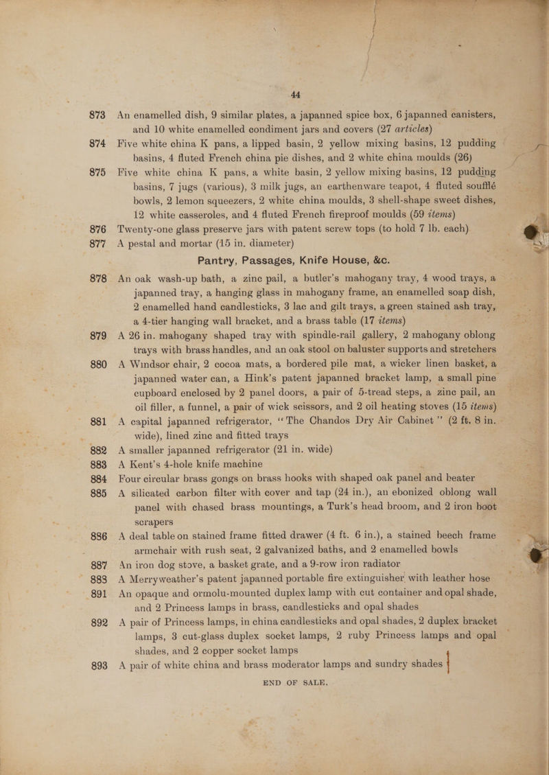 873 874 875 876 878 879 880 881 B82 883 884 885 886 887 891 892 893 we. a a “ : : = &amp; Be ee é . 44 An enamelled dish, 9 similar plates, a japanned spice box, 6 japanned canisters, and 10 white enamelled condiment jars and covers (27 articles) — basins, 4 Auted French china pie dishes, and 2 white china moulds (26) Five white china K pans, a white basin, 2 yellow mixing basins, 12 pudding basins, 7 jugs (various), 3 milk jugs, an earthenware teapot, 4 fluted soufflé bowls, 2 lemon squeezers, 2 white china moulds, 3 shell-shape sweet dishes, 12 white casseroles, and 4 fluted French fireproof moulds (59 ztems) Twenty-one glass preserve jars with patent screw tops (to hold 7 lb. each) A pestal and mortar (15 in. diameter) Pantry, Passages, Knife House, &amp;c. An oak wash-up bath, a zine pail, a butler’s mahogany tray, 4 wood trays, a japanned tray, a hanging glass in mahogany frame, an enamelled soap dish, 2 enamelled hand candlesticks, 3 lac and gilt trays, a green stained ash tray, a 4-tier hanging wall bracket, and a brass table (17 items) A 26 in. mahogany shaped tray with spindle-rail gallery, 2 mahogany oblong A Windsor chair, 2 cocoa mats, a bordered pile mat, a wicker linen basket, a japanned water can, a Hink’s patent japanned bracket lamp, a small pine cupboard enclosed by 2 panel doors, a pair of 5-tread steps, a zine pail, an oil filler, a funnel, a pair of wick scissors, and 2 oil heating stoves (16 tems) A capital japanned refrigerator, ‘‘The Chandos Dry Air Cabinet ” (2 ft, 8 in. wide), lined zinc and fitted trays A smaller japanned refrigerator (21 in. wide) A Kent’s 4-hole knife machine Four circular brass gongs on brass hooks with shaped oak pane and beater A silicated carbon filter with cover and tap (24 in.), an ebonized oblong wall panel with chased brass mountings, a Turk’s head broom, and 2 iron boot scrapers A deal table on stained frame fitted drawer (4 ft. 6 in.), a stained beech frame armchair with rush seat, 2 galvanized baths, and 2 enamelled bowls An iron dog stove, a basket grate, and a 9-row iron radiator A Merryweather’s patent japanned portable fire extinguisher with leather hose An opaque and ormolu-mounted duplex lamp with cut container and opal shade, and 2 Princess lamps in brass, candlesticks and opal shades | A pair of Princess lamps, in china candlesticks and opal shades, 2 duplex bracket lamps, 3 cut-glass duplex socket lamps, 2 ruby Princess lamps and opal shades, and 2 copper socket lamps A pair of white china and brass moderator lamps and sundry shades END OF SALE. -