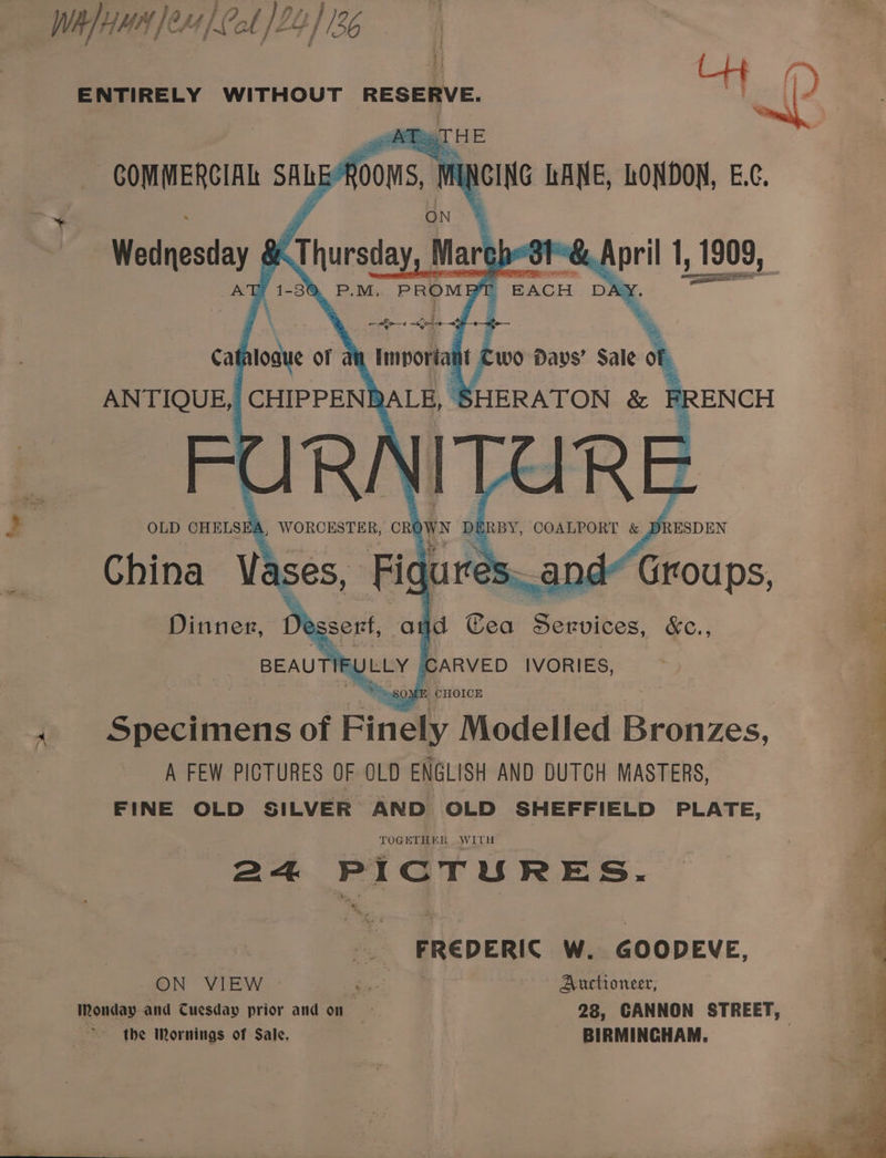Wh] HMA Je4/ Col /22]136 i ENTIRELY WITHOUT RESERVE, Lr | (? | BE ag. —6 COMMERCIAL SALEY AOOMS, | MUCING LANE, LONDON, E.c¢. ON Wednesday &amp; Thursday March dt’ pril 1,18 1909, ASu '1-3N P.M, PROME r BACH DA bee I ; ~ foe “ye cate ati of ai importa wo Davs’ aiet FR RN RE > OLD CHELSE , WORCESTER, CR aN DI BY, COALPORT &amp; DRESDEN China Vases, Figure nd* Groups, Dinner, Ye sserf, Ot id Cea Serdt oc &amp;C., = BEAUTIF YELY | CARVED IVORIES, i . Specimens of Finely Modelled Bronzes, A FEW PICTURES OF OLD ENGLISH AND DUTCH MASTERS, | FINE OLD SILVER AND OLD SHEFFIELD PLATE, / TOGETHER WITH a= + PICTURES. FREDERIC Ww. GOODEVE, ON VIEW oe Auctioneer, Monday and Cuesday prior and on 28, CANNON STREET, the Mornings of Sale, BIRMINGHAM.