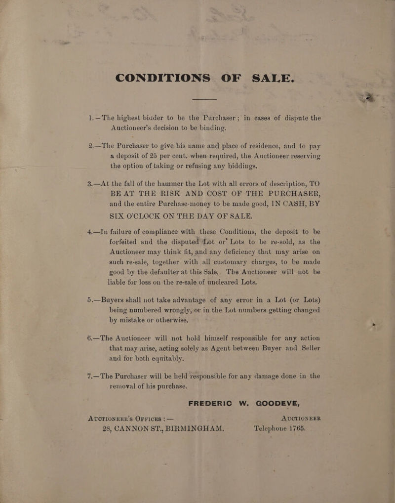 CONDITIONS OF SALE. 1.—The highest bidder to be the Purchaser; in cases of dispute the Auctioneer’s decision to be binding. 2.—The Purchaser to give his name and place of residence, and to pay a deposit of 25 per cent. when required, the Auctioneer reserving the option of taking or refusing any biddings. 3.—At the fall of the hammer the Lot with all errors of description, TO BE AT THE RISK AND COST OF THE PURCHASER, and the entire Purchase-money to be made good, IN CASH, BY SLX O'CLOCK ON THE DAY OF SALE. _ 4.—In failure of compliance with these Conditions, the deposit to be forfeited and the disputed Lot or’ Lots to be re-sold, as the Auctioneer may think fit, and any deficiency that may arise on such re-sale, together with all customary charges, to be made good by the defaulter at this Sale. The Auctioneer will not be liable for loss on the re-sale of uncleared Lots. 5.—Buyers shall uot take advantage of any error in a Lot (or Lots) being numbered wrongly, or in the Lot numbers getting changed by mistake or otherwise. 6.—The Auctioneer will not hold himself responsible for any action that may arise, acting solely as Agent between Buyer and Seller and for both equitably. 7.—The Purchaser will be held responsible for any damage done in the removal of his purchase. FREDERIC W. GOODEVE, AUCTIONEER’S OFFICES : — AUCTIONEER 28, CANNON ST., BIRMINGHAM. Telephone 17665.