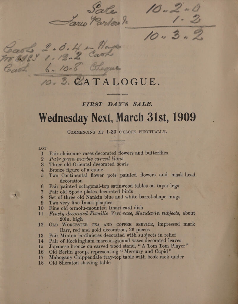 FIRST DAY’S SALE. Wednesday Next, March 31st, 1909 COMMENCING AT 1-30 0’ CLOCK PUNCTUALLY. Ka Pair cloisonne vases decorated flowers and butterflies Pair green marble carved lions Three old Oriental deeorated bowls Bronze figure of a crane Two Continental flower pots painted flowers and mask head decoration Pair painted octagonal-top satinwood tables on taper legs Pair old Spode plates decorated birds Set of three old Nankin blue and white barrel-shape mugs Two very fine Imari plaques Fine old ormolu-mounted Imari card dish Finely decorated Famille Vert vase, Mandarin subjects, about 20in. high 12 Op WoRCESTER TEA AND COFFEE SERVICE, impressed mark Barr, red and gold decoration, 26 pieces 13 Pair Minton jardinieres decorated with subjects in relief 14 Pair of Rockingham maroon-ground vases decorated leaves 15 Japanese bronze on carved wood stand, “A Tom Tom Player” 16 Old Berlin group, representing ‘ Mercury and Cupid” 17 Mahogany Chippendale tray-top table with book rack under 18 Old Sheraton shaving table Oe CDF Oo ed = OO OT SO