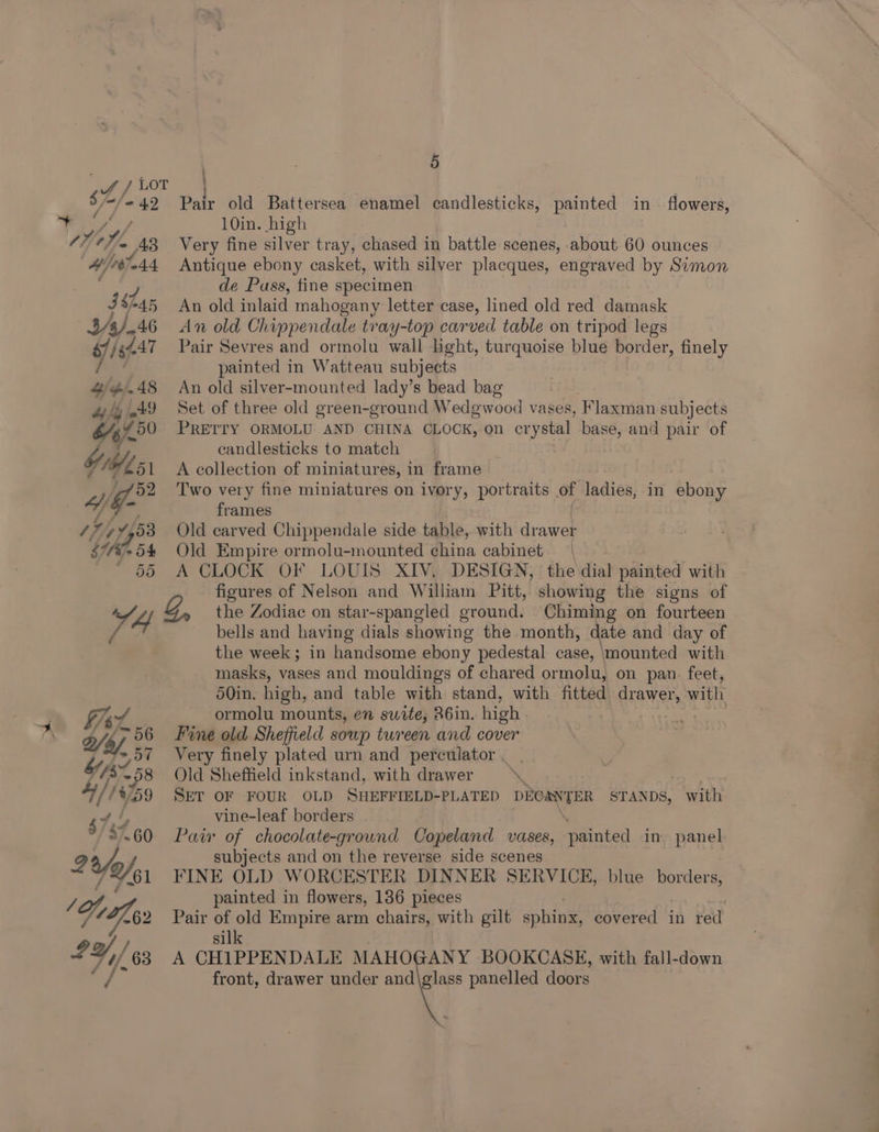Pair old Battersea enamel candlesticks, painted in flowers, 10in. high Very fine silver tray, chased in battle scenes, about 60 ounces Antique ebony casket, with silver placques, ‘engraved by Simon de Puss, fine specimen An old inlaid mahogany letter case, lined old red damask An old Chippendale tray-top carved table on tripod legs Pair Sevres and ormolu wall light, turquoise blue border, finely painted in Watteau subjects An old silver-mounted lady’s bead bag Set of three old green-ground Wedgwood vases, Flaxman subjects PRETTY ORMOLU AND CHINA CLOCK, on crystal base, and pair of candlesticks to match ; A collection of miniatures, in frame Two very fine miniatures on ivory, portraits of ladies, in ebony frames Old carved Chippendale side table, with drawer Old Empire ormolu-mounted china cabinet | A CLOCK OF LOUIS XIV, DESIGN, the dial painted with figures of Nelson and William Pitt, showing the signs of the Zodiac on star-spangled ground. Chiming on fourteen bells and having dials showing the month, date and day of the week; in handsome ebony pedestal case, ‘mounted with masks, vases and mouldings of chared ormolu, on pan. feet, 50in. high, and table with stand, with fitted drawer, ann ormolu mounts, en suite, 26in. high oa | Fine old Sheffield soup tureen and cover Very finely plated urn and perculator . | Old Sheffield inkstand, with drawer * Skt OF FOUR OLD SHEFFIBLD-PLATED DEGRYTER STANDS, with vine-leaf borders Pair of chocolate-ground Copeland vases, painted in panel subjects and on the reverse side scenes FINE OLD WORCESTER DINNER SERVICE, painted in flowers, 186 pieces ; Pair of old Empire arm chairs, with gilt sphinx, covered in red silk A CHIPPENDALE MAHOGANY BOOKCASE, with fall-down front, drawer under and\glass panelled doors blue ae: