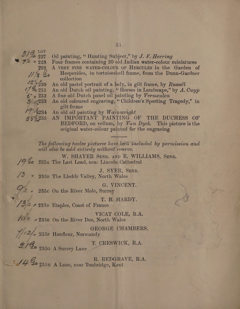 “7% » 928 pe /1/4 42's 53) 11% 931 $7 » 232 Y/- 7233 /F'4o34 559235 15 Oil painting, “ Hunting Subject,” by J. &amp;. Herring Four frames containing 20 old Indian water-colour miniatures A VERY FINE WATER-COLOUR OF HERCULES in the Garden of Hesperides, in tortoiseshell frame, from the Dunn-Gardner collection An old pastel portrait of a lady, in gilt frame, by Russell An old Dutch oil painting, ‘“ Horses in Landscape,” by A. Cuyp A fine old Dutch panel oil painting by Vermeulen An old coloured engraving, ‘‘ Children’s Sporting Tragedy,” in oilt frame An old oil painting by Wainwright : AN IMPORTANT PAINTING OF THE DUCHESS OF BEDFORD, on vellum, by Vun Dyck. This picture is the original water-colour painted for the engraving W. SHAYER Senr. anp E. WILLIAMS, Senr. J. SYER, Sener. G. VINCENT. ~ K fT. BAHARDY. a Ey VICAT COLE, R.A. Normandy Tonbridge, Kent