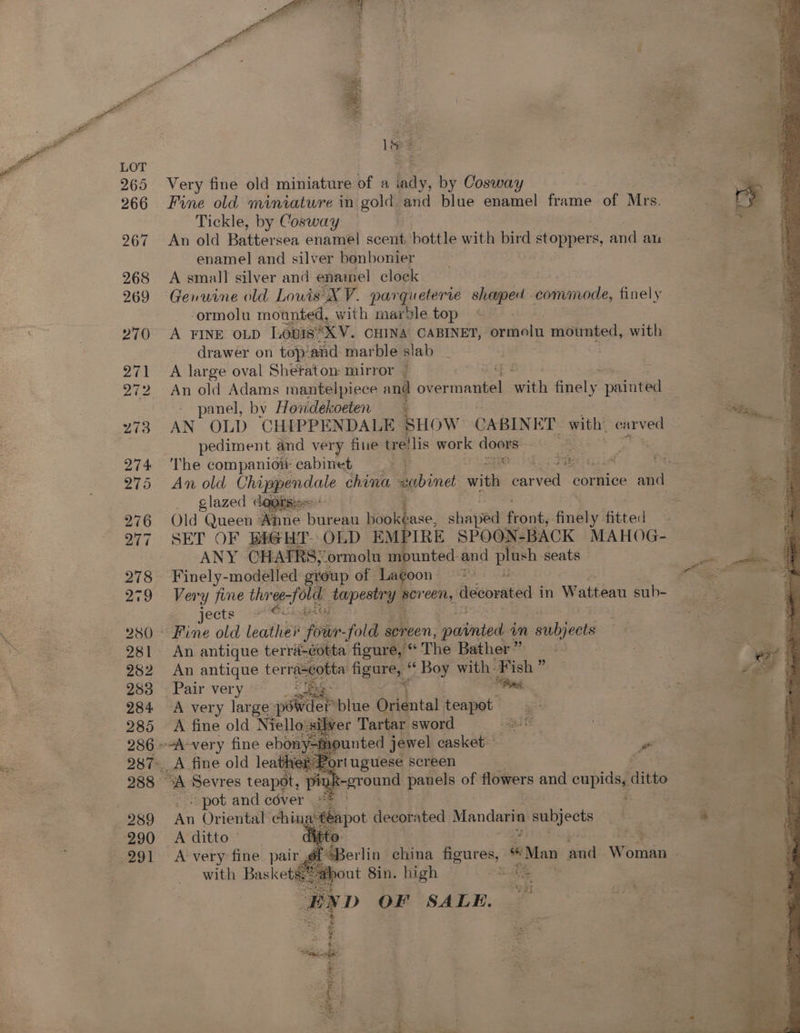 Very fine old miniature of a bay, by Cosway Fine old miniature in gold and blue enamel frame of Mrs. Tickle, by Cosway An old Battersea enamel scent. bottle with bird stoppers, and au enamel and silver bonbonier A small silver and enamel clock | Genuine old Lowis'X V. pargueterte shaped commode, finely ormolu mounted, with mar'le top A FINE OLD Louis XV. CHINA CABINET, ormolu mounted, with drawer on top’and marble slab A large oval Sheraton mirror / An old Adams mantelpiece and einai mathe Analy painted panel, by Hondekoeten AN OLD CHIPPENDALE SHOW CABINET with’ i Ab pediment and very fine tre!lis work coe The companioi cabinet | FHC As glazed dagrss« Old Queen Anne Burenn bookéase, shaped feoné, finely fitted SET OF BIGHT. OLD sii SPOON-BACK MAHOG- ANY CHAIRS, ormolu mounted and ae seats — Finely-modelled group of Lagoon * jects An antique terri-éotta figure, “ The Bather ” An antique ee obta figure, Boy with Fish ” Pair very — : it A very large peice blue Oriental teapot A fine old Niello sil Iver Tartar sword ee rt uguese screen ‘pot and céver .#* | An Oriental ching pot decorated Mandarin ae ae: A ditto © Att A very fine pair ye@Berlin china figures, s Man aiid Wonls with Baskets;*-at fa # D OF SALE. é oe ome es ye ae sete,
