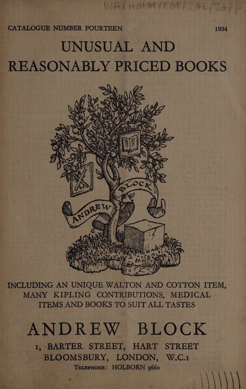 _ CATALOGUE NUMBER FOURTEEN 1934 - -.. .UNUSUAL AND REASONABLY PRICED BOOKS ZA. Wire 06 Os Re whe Se ee Brain Me Z yA By nS , i ike AS ge DB) INCLUDING AN UNIQUE WALTON AND COTTON ITEM, MANY KIPLING CONTRIBUTIONS, MEDICAL ITEMS AND BOOKS TO SUIT ALL TASTES ANDREW BLOCK 1, BARTER STREET, HART STREET BLOOMSBURY, LONDON, W.C.1 a TELEPHONE: HOLBORN 9660 Pea ear Bas hit 2 | sa | \ uk Bias} t!