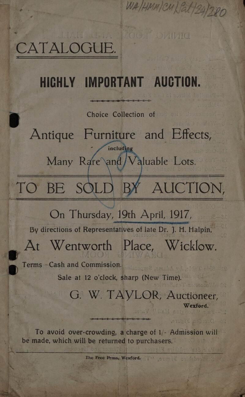 ¥ ’ eee | } OQ. ; 4 A) : a WA y YY ft iA #42, be, ey f . } ag S &gt; ; -—s if P ear Ff #4 be — ae bs ; CATALOGUE, ———__—_— HIGHLY IMPORTANT AUGTION. Choice Collection of On Thietian 19th Ack 1917, By directions of Representatives of late Dr. J. H. Halpin, _ At Wentworth Place, Wicklow. Terms- =Cash and Commission! 3 Sale at 12 o'clock, ia (New Time). Ea AXE: ie ee Aveoneer, | , Wexford. “ : Tain