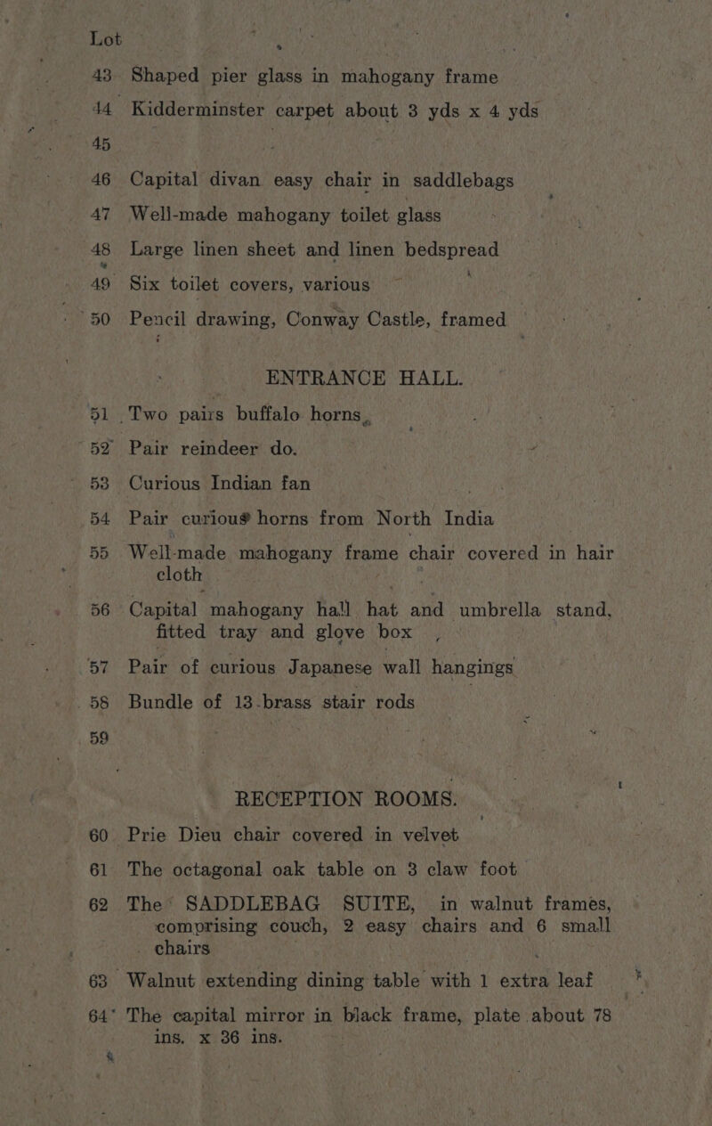 * Shaped pier glass in mahogany frame Capital divan easy chair in saddlebags Well-made mahogany toilet. glass Large linen sheet and linen bedspread k Six toilet covers, various ~ Pencil drawing, Conway Castle, framed ENTRANCE HALL. Pair reindeer do. 7 Curious Indian fan Pair curiou® horns from North India Well. made mahogany frame chair covered in hair cloth é Capital mahogany hall ee and umbrella stand, fitted tray and glove box Pats of curious Japanese Gall hangings Bundle of 13-brass stair rods RECEPTION ROOMS. The octagonal oak table on 3 claw foot The SADDLEBAG SUITE, in walnut frames, comprising couch, 2 easy chairs and 6 small _ chairs ins. x 36 ins. 