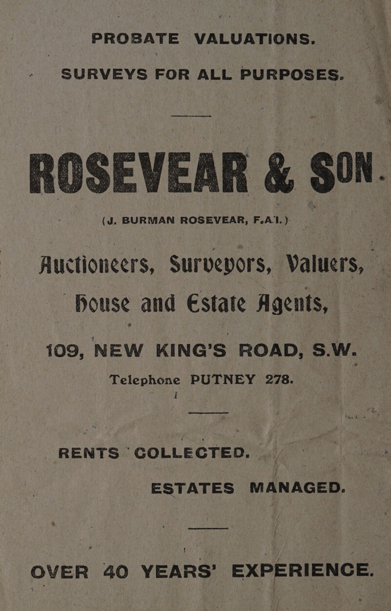 PROBATE VALUATIONS. SURVEYS FOR ALL PURPOSES. ee ee ‘ge ay f b ¥ oe ” ths ate La Lint sas 1 ott hy 5 : ; eet hte kaye yest heh Pe a ie Rr e “ ‘ei’, fe Ba al at ts Rpt éplige : Sore ‘ : * ae =e on Bats hea s G wee WMS nuit * iets ‘ 3 Ming ‘ mut p. ap met Pityie uy i a *® 3 , ws Sith ee CHa tet iy AS CPO a ay ae ar tae ayy “ t ah Wet a a ar Cia : ’ a Wit 2 S45 t 4 t be 7 ‘oad : PSH Sto, Ny % (J. BURMAN ROSEVEAR, F.Al.) Auctioneers, Surveyors, Valuers, _ Bouse and Estate Agents, 109, NEW KING’S ROAD, S.W. Telephone PUTNEY 278. vy I RENTS COLLECTED. __ ESTATES MANAGED. AYR OVER 40 YEARS’ EXPERIENCE. |