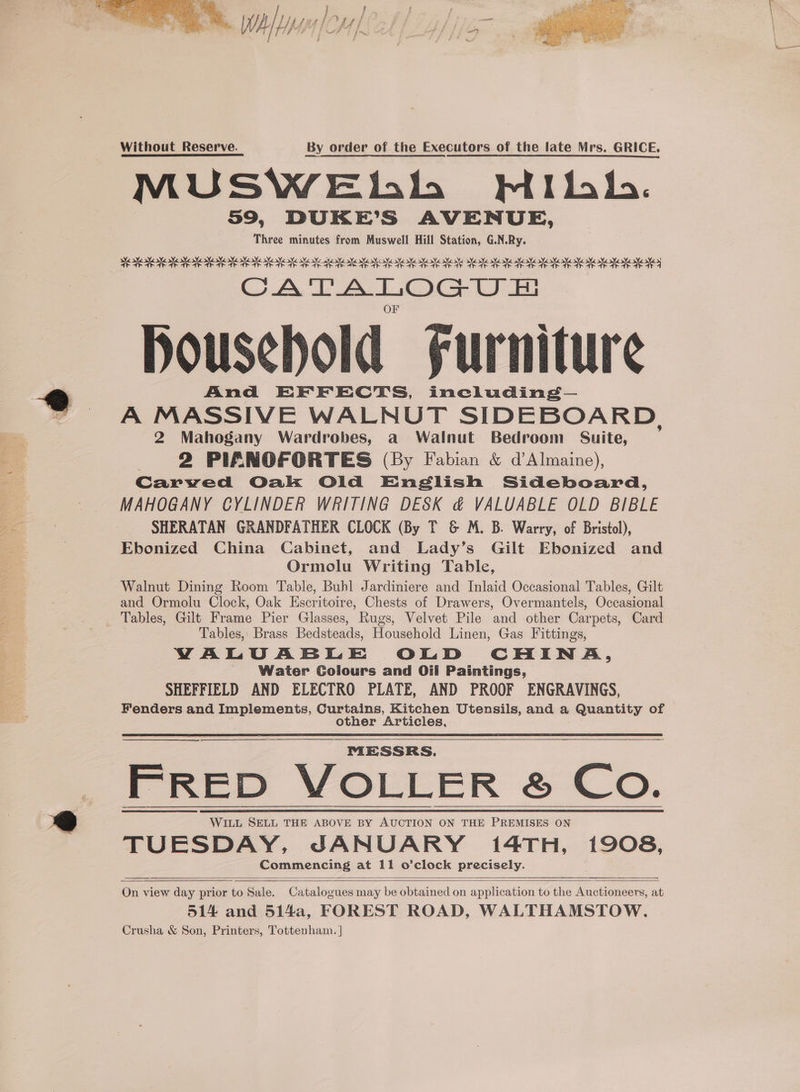 a Alon lol Without Reserve. By order of the Executors of the late Mrs. GRICE. MUSWEbhbh WMibh. 59, DUKE’S AVENUE, Three minutes from Muswell Hill Station, G.N.Ry. ME IRI TE IR IE IE TE ET a I AE IK ARIE IE AE IE IE SIA OI AL I A I SE A SA A CATALOGU FH Household Furniture And EFFECTS, including— A MASSIVE WALNUT SIDEBOARD, 2 Mahogany Wardrobes, a Walnut Bedroom Suite, ) 2 PIANOFORTES (By Fabian &amp; d’Almaine), Carved Oak Old English Sideboard, MAHOGANY CYLINDER WRITING DESK &amp; VALUABLE OLD BIBLE SHERATAN GRANDFATHER CLOCK (By T &amp; M. B. Warry, of Bristol), Ebonized China Cabinet, and Lady’s Gilt Ebonized and Ormolu Writing Table, Walnut Dining Room Table, Buhl Jardiniere and Inlaid Occasional Tables, Gilt and Ormolu Clock, Oak Escritoire, Chests of Drawers, Overmantels, Occasional Tables, Gilt Frame Pier Glasses, Rugs, Velvet Pile and other Carpets, Card Tables, Brass Bedsteads, Household Linen, Gas Fittings, VALUABLE OLD CHINA, Water Coiours and Oil Paintings, SHEFFIELD AND ELECTRO PLATE, AND PROOF ENGRAVINGS, Fenders and Implements, Curtains, Kitchen Utensils, and a Quantity of other Articles, MESSRS. FRED VOLLER &amp; Co. WILL SELL THE ABOVE BY AUCTION ON THE PREMISES ON TUESDAY, JANUARY 14TH, 1908, Commencing at 11 o’clock precisely. On view day prior to Sale. Catalogues may be obtained on application to the Auctioneers, at 514 and 514a, FOREST ROAD, WALTHAMSTOW. Crusha &amp; Son, Printers, Tottenham. |