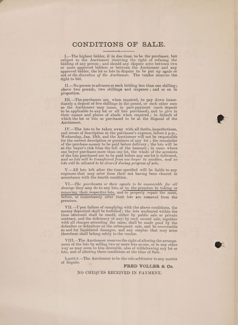 CONDITIONS OF SALE. O I.—The highest bidder, if in due time, to be the purchaser, but subject to the Auctioneer reserving the right of refusing the bidding of any person ; and should any dispute arise between two or more approved bidders or between the Auctioneer and any approved bidder, the lot 01 lots in dispute to be put up again or not at the discretion of the Auctioneer. The vendor reserves the right to bid. II.—No person to advance at each bidding less than one shilling; above two pounds, two shillings and sixpence ; and so on in proportion. III.—The purchasers are, when required, to pay down imme- diately a deposit of five shillings in the pound, or such other sum as the Auctioneer may name, in part-payment (each deposit to be applicable to any lot or all lots purchased), and to give in their names and places of abode when required ; in default of which the lot or lots so purchased to be at the disposal of the Auctioneer. IV.—The lots to be taken away with all faults, imperfections, and errors of description at the purchaser’s expense, before 5 p.m., Wednesday, Jan. 15th, and the Auctioneer will not be responsible for the correct description or genuiness of any lot ; the remainder of the purchase-money to be paid before delivery ; the lots will be at the buyer’s risk from the fall of the hammer ; in cases where one buyer purchases more than one lot, the whole of the accounts of the lots purchased are to be paid before any one lot is delivered, and no lots will be transferred from one buyer to another, and no lots will be allowed to be cleared during progress of sale. V.—All lots left after the time specified will be liable to any expenses that may arise from their not having been cleared in accordance with the fourth condition. VI.—The purchasers or their agents to be answerable for all damage they may do to any lots, or_to_the premises in taking or removing their respective lots, and to properly repair the same, before, or immediately after their lots are removed from the premises. VII.—Upon failure of complying with the above conditions, the money deposited shall be forfeited ; the lots uncleared within the time aforesaid shall be resold, either by public sale or private contract, and the deficiency (if any) by such second sale, together with all charges attending the same, shall be made good by the defaulter or defaulters at the subsequent sale, and be recoverable as and for liquidated damages, and any surplus that may arise therefrom shall belong solely to the vendor. VIII.—The Auctioneer reserves the right of altering the arrange- ment of the lots by selling two or more lots as one, or in any other way as may seem to him desirable, also of withdrawing any lot or lots, and of altering these conditions at the time of Sale. LASTLY.—The Auctioneer to be the sole arbitrator in any matter of dispute. FRED VOLLER &amp; Co. NO CHEQUES RECEIVED IN PAYMENT.