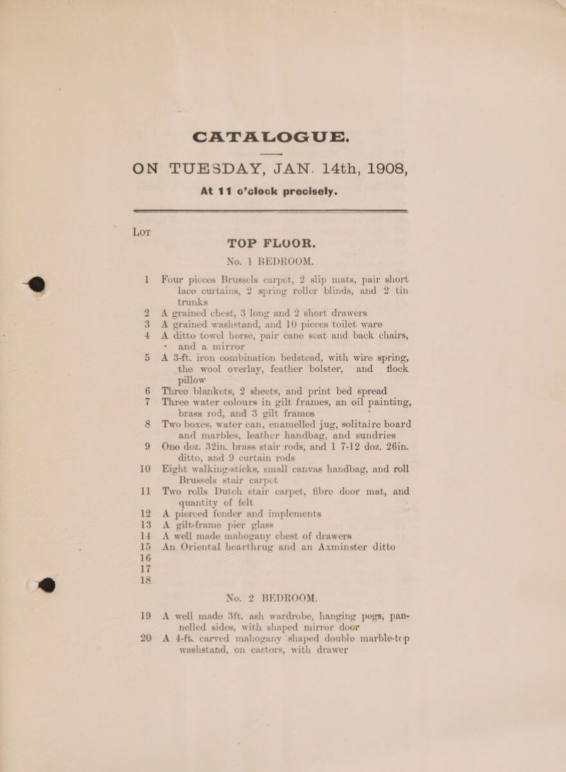 CATALOGUE. oy Lot Hm CO bo At 11 o’clock precisely. TOP FLOOR. No. 1 BEDROOM. Four pieces Brussels carpet, 2 slip mats, pair short lace curtains, 2 spring roller blinds, and 2 tin trunks A. grained chest, 3 long and 2 short drawers A grained washstand, and 10 pieces toilet ware A ditto towel horse, pair cane seat and back chairs, and a mirror A 3-ft. iron combination bedstead, with wire spring, the wool overlay, feather bolster, and flock pulow | Three blankets, 2 sheets, and print bed spread Three water colours in gilt frames, an oil painting, brass rod, and 3 gilt frames Two boxes, water can, enamelled jug, solitaire board and marbles, ee handbag, and sundries One doz. 32in. brass stair rods, and 1 7-12 doz. 26in. ditto, and 9 curtain rods Hight walkineg-sticks, small canvas handbag, and roll Brussels stair carpet Two rolls Dutch stair carpet, fibre door mat, am quantity of felt A pierced fender and implements A. gilt-frame pier glass A well made mahogany chest of drawers An Oriental hearthrug and an Axminster ditto No. 2 BEDROOM. A well made 3ft. ash wardrobe, hanging pegs, pan- nelled sides, with shaped mirror door A 4-ft. carved mahogany shaped double marble-tcp washstand, on castors, with drawer