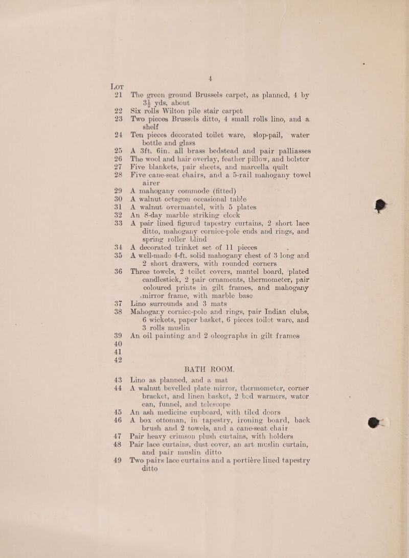 t The green ground Brussels carpet, as planned, 4 by 34 yds, about Six rolls Wilton pile stair carpet Two pieces Brussels ditto, 4 small rolls lino, and a shelf Ten pieces decorated toilet ware, slop-pail, water bottle and glass A 3ft. 6in. all brass bedstead and pair palliasses The wool and hair overlay, feather pillow, and bolster Five blankets, pair sheets, and marcella quilt Five cane-seat chairs, and a 5-rail mahogany towel airer A mahogany commode (fitted) A walnut octagon occasional table A walnut overmantel, with 5 plates An 8-day marble striking clock A. pair lined figured tapestry curtains, 2 short lace ditto, mahogany cornice-pole ends and rings, and spring roller blind A decorated trinket set of 11 pieces A. well-made 4-ft. solid mahogany chest of 3 long and 2 short drawers, with rounded corners Three towels, 2 toilet covers, mantel board, plated candlestick, 2 pair ornaments, thermometer, pair coloured priuts in gilt frames, and mahogany -mirror frame, with marble base Lino surrounds and 3 mats Mahogary cornice-pole and rings, pair Indian clubs, 6 wickets, paper basket, 6 pieces toilet ware, and 3 rolls muslin An, oil painting and 2 oleographs in gilt frames BATH ROOM. Lino as planned, and a mat A walnut bevelled plate mirror, thermometer, corner bracket, and linen basket, 2 bed warmers, water can, funnel, and telescope An ash medicine cupboard, with tiled doors A box ottoman, in tapestry, ironing board, back brush and 2 towels, and a cane-seat chair Pair heavy crimson plush curtains, with holders Pair lace curtains, dust cover, an art muslin curtain, and pair muslin ditto Two pairs lace curtains and a portiére lined tapestry ditto