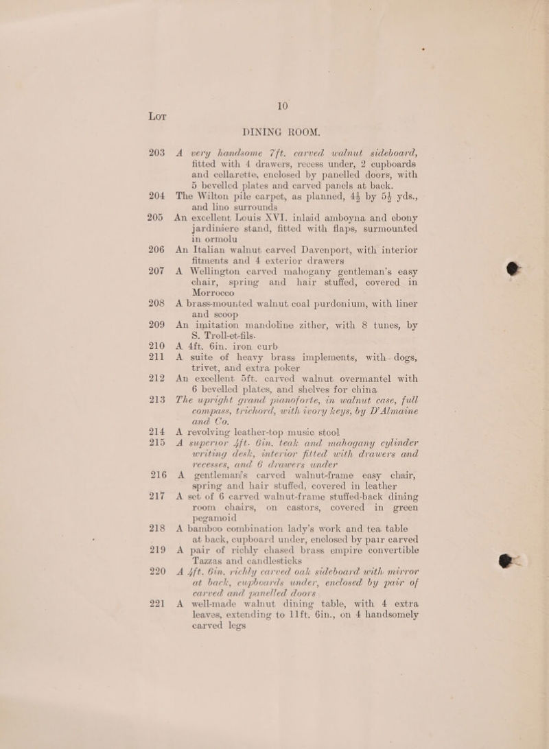 203 204 205 206 207 208 209 210 211 212 213 214 215 216 217 218 219 9220 221 10 DINING ROOM. A very handsome 7ft. carved walnut sideboard, fitted with 4 drawers, recess under, 2 cupboards and cellarette, enclosed by panelled doors, with 5 bevelled plates and carved panels at back. The Walton pile carpet, as planned, 45 by 54 yds., and lino surrounds An excellent Louis XVI. inlaid amboyna and ebony jardiniere stand, fitted with flaps, surmounted in ormolu An Italian walnut carved Davenport, with interior fitments and 4 exterior drawers A Wellington carved mahogany gentleman’s easy chair, spring and hair stuffed, covered in Morrocco A brass-mounted walnut coal purdonium, with liner and scoop An imitation mandoline zither, with 8 tunes, by S. Troll-et-fils. A 4ft. 6in. iron curb A suite of heavy brass implements, with. dogs, trivet, and extra poker An excellent 5ft. carved walnut overmantel with 6 bevelled plates, and shelves for china The upright grand pianoforte, in walnut case, full compass, trichord, with wory keys, by D’ Almame and Co. A revolving leather-top music stool A supervor 4ft. Gun. teak and mahogany cylinder writing desk, wmterior fitted with drawers and recesses, and 6 drawers under A gentleman?s carved walnut-frame easy chair, _ spring and hair stuffed, covered in leather A set of 6 carved walnut-frame stuffed-back dining room chairs, on castors, covered in green pegamioid A bamboo combination lady’s work and tea table at back, cupboard under, enclosed by pair carved A pair of richly chased brass empire convertible Tazzas and candlesticks — A 4ft. Gin. richly carved oak sideboard with mirror at back, cupboards under, enclosed by parr of carved and panelled doors A well-made walnut dining table, with 4 extra leaves, extending to 1lft. 6in., on 4 handsomely carved legs