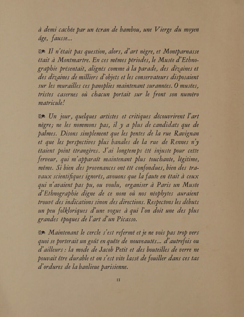 a demi cachée par un écran de bambou, une Vierge du moyen Gge, fausse... am I] n’était pas question, alors, d art négre, et Montparnasse était a Montmartre. En ces mémes ptriodes, le Musée d Ethno- graphie présentait, alignés comme ala parade, des dixaines et des dixaines de milliers d objets et les conservateurs disposaient sur les murailles ces panoplies maintenant surannées. O musées, tristes casernes ow chacun portait sur le front son numéro matricule! 2m Un jour, quelques artistes et critiques découvrirent Vart négre; ne les nommons pas, il y a plus de candidats que de palmes. Disons simplement que les pentes de la rue Ravignan et que les perspectives plus banales de la rue de Rennes n'y étaient point étrangéres. J ai longtemps été injuste pour cette ferveur, qui m’apparait maintenant plus touchante, léegitime, méme. Si bien des provenances ont été confondues, bien des tra- vaux scientifiques ignores, avouons que la faute en était a ceux qui n avaient pas pu, ou voulu, organiser a Paris un Musée d Ethnographie digne de ce nom ou nos néophytes auraient trouvé des indications sinon des directions. Respectons les debuts un peu folkloriques d'une vogue a qui l'on doit une des plus grandes époques de l'art d'un Picasso. 2 Maintenant le cercle s'est refermé et je ne vois pas trop vers quoi se porterait un gout en quéte de nouveautés... d autrefois ou d ailleurs : la mode de Jacob Petit et des bouteilles de verre ne pouvait étre durable et on s est vite lassé de fouiller dans ces tas d ordures de la banlieue parisienne.