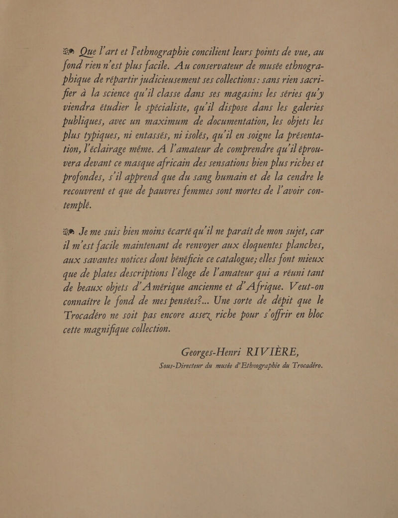 © Que l'art et 'ethnographie concilient leurs points de vue, au fond rien n'est plus facile. Au conservateur de musée ethnogra- phique de répartir judicieusement ses collections: sans rien sacri- frer 4 la science qu'il classe dans ses magasins les séries qu’y viendra étudier le spécialiste, qu'il dispose dans les galeries publiques, avec un maximum de documentation, les objets les plus typiques, ni entassés, ni isolés, qu'il en soigne la présenta- tion, T eclairage méme. A l'amateur de comprendre qu'il éprou- vera devant ce masque africain des sensations bien plus riches et profondes, s'il apprend que du sang humain et de la cendre le recouvrent et que de pauvres femmes sont mortes de | avoir con- temple. am Je me suis bien moins écarté qu'il ne parait de mon sujet, car il mest facile maintenant de renvoyer aux éloquentes planches, aux savantes notices dont bénéficie ce catalogue; elles font mieux que de plates descriptions V'éloge de lamateur qui a réuni tant de beaux objets d’ Amérique ancienne et d Afrique. Veut-on connaitre le fond de mes pensées?... Une sorte de dépit que le Trocadéro ne soit pas encore assex riche pour s offrir en bloc cette magnifique collection. Georges-Henri KI VIERE, Sous-Directeur du musée d’ Ethnographie du Trocadeéro.