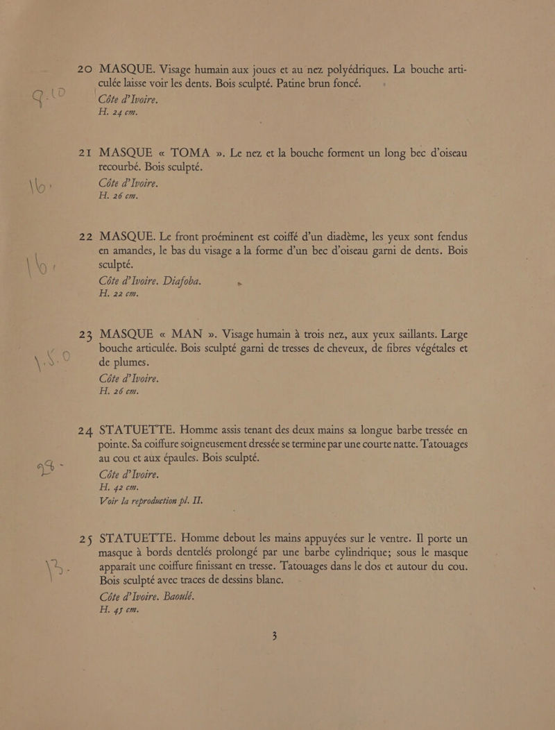 20 MASQUE. Visage humain aux joues et au nez polyédriques. La bouche arti- culée laisse voir les dents. Bois sculpté. Patine brun foncé. / | OD A . Y -\ Céte d’ Ivoire. 2g 07: 2I MASQUE « TOMA ». Le nez et la bouche forment un long bec d’oiseau recourbé. Bois sculpté. H. 26 cm. 22 MASQUE. Le front proéminent est coiffé d’un diadéme, les yeux sont fendus en amandes, le bas du visage a la forme d’un bec d’oiseau garni de dents. Bois \ \ sculpté. | Cote d’ Ivoire. Diafoba. > Hy 22 cm. 23 MASQUE « MAN ». Visage humain 4 trois nez, aux yeux saillants. Large bouche articulée. Bois sculpté garni de tresses de cheveux, de fibres végétales et ae de plumes. Cote d’ Ivoire. Hi, 26 cm. 24 STATUETTE. Homme assis tenant des deux mains sa longue barbe tressée en pointe. Sa coiffure soigneusement dressée se termine par une courte natte. Tatouages =e au cou et aux épaules. Bois sculpteé. oe Cote d’ Ivoire. Hi, 42 cm. Voir la reproduction pl. II. 25 STATUETTE. Homme debout les mains appuyées sur le ventre. Il porte un masque 4 bords dentelés prolongé par une barbe cylindrique; sous le masque \4. apparait une coiffure finissant en tresse. Tatouages dans le dos et autour du cou. ae Bois sculpté avec traces de dessins blanc. Céte d’ Ivoire. Baoulé. H. 45 cm.