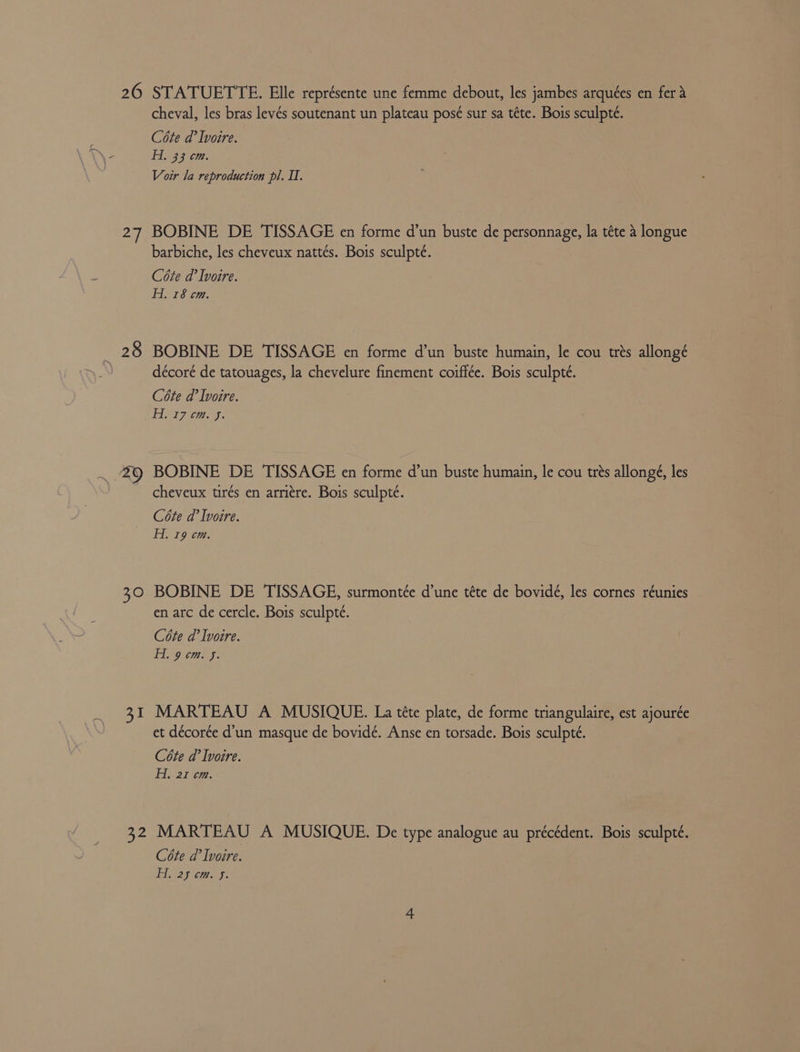 26 27 738 40 = 3 42 STATUETTE. Elle représente une femme debout, les jambes arquées en fer 4 cheval, les bras levés soutenant un plateau posé sur sa téte. Bois sculpte. Céte d’ Ivoire. A. 33 em. Voir la reproduction pl. II. BOBINE DE TISSAGE en forme d’un buste de personnage, la téte a longue barbiche, les cheveux nattés. Bois sculpté. Cote d’ Ivoire. H. 18 cm. BOBINE DE 'TISSAGE en forme d’un buste humain, le cou trés allongé décoré de tatouages, la chevelure finement coiffée. Bois sculpteé. Céte d’ Ivoire. ANI tees. BOBINE DE TISSAGE en forme d’un buste humain, le cou trés allongé, les cheveux tirés en arritre. Bois sculpté. Cote da’ Ivoire. Hi. 19 cm. BOBINE DE TISSAGE, surmontée d’une téte de bovidé, les cornes réunies en arc de cercle. Bois sculpté. Cote d’ Ivoire. Fo omey: MARTEAU A MUSIQUE. La téte plate, de forme triangulaire, est ajourée et décorée d’un masque de bovidé. Anse en torsade. Bois sculpteé. Cote @’ Ivoire. H, 21 cm. MARTEAU A MUSIQUE. De type analogue au précédent. Bois sculpté. Cote a’ Ivoire. He25 cm. f!
