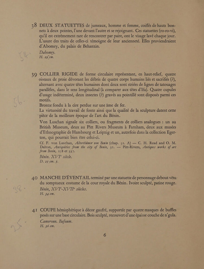 38 39 40 4I DEUX STATUETTES de jumeaux, homme et femme, coiffés de hauts bon- nets 4 deux pointes, l'une devant l’autre et se rejoignant. Ces statuettes (ro-ro-vi), qu'il est extrémement rare de rencontrer par paire, ont le visage lavé chaque jour. L’usure des traits de celles-ci temoigne de leur ancienneté. Elles proviendraient d’Abomey, du palais de Behanzin. Dahomey. Hi. 29°¢m. COLLIER RIGIDE de forme circulaire représentant, en haut-relief, quatre oiseaux de proie dévorant les débris de quatre corps humains liés et sacrifiés (?), alternant avec quatre tétes humaines dont deux sont stri¢es de lignes de tatouages paralléles, dans le sens longitudinal (&amp; comparer aux tétes d’Ifa). Quatre cupules d’usage indéterminé, deux insectes (?) gravés au pointillé sont disposés parmi ces motifs. Bronze fondu 4 la cire perdue sur une Ame de fer. La virtuosité du travail de fonte ainsi que la qualité de la sculpture datent cette piece de la meilleure époque de l'art du Bénin. Von Luschan signale six colliers, ou fragments de colliers analogues : un au British Museum, deux au Pitt Rivers Museum a Farnham, deux aux musées d’Ethnographie de Hambourg et Leipzig et un, autrefois dans la collection Eger- ton, qui pourrait bien étre celui-ci. Cf. F. von Luschan, Alterthiimer von Benin (chap. 32. A) — C. H. Read and O. M. Dalton, Antiquities from the city of Benin, 31. — Pitt-Rivers, Antiques works of art from Benin, 158 et 337. Bénin. XVI siécle. Di 29 cag. MANCHE D’EVENT AIL terminé par une statuette de personnage debout vétu : du somptueux costume de la cour royale du Bénin. Ivoire sculpté, patine rouge. Bénin, XVT°-XVII* siécles. Hi. 34 cm. COUPE hémisphérique 4 décor gaufré, supportée par quatre masques de buffles posés sur une base circulaire. Bois sculpté, recouvert d’une épaisse couche de n’gula. Cameroun. Bafoum. Hi. 36 cm.