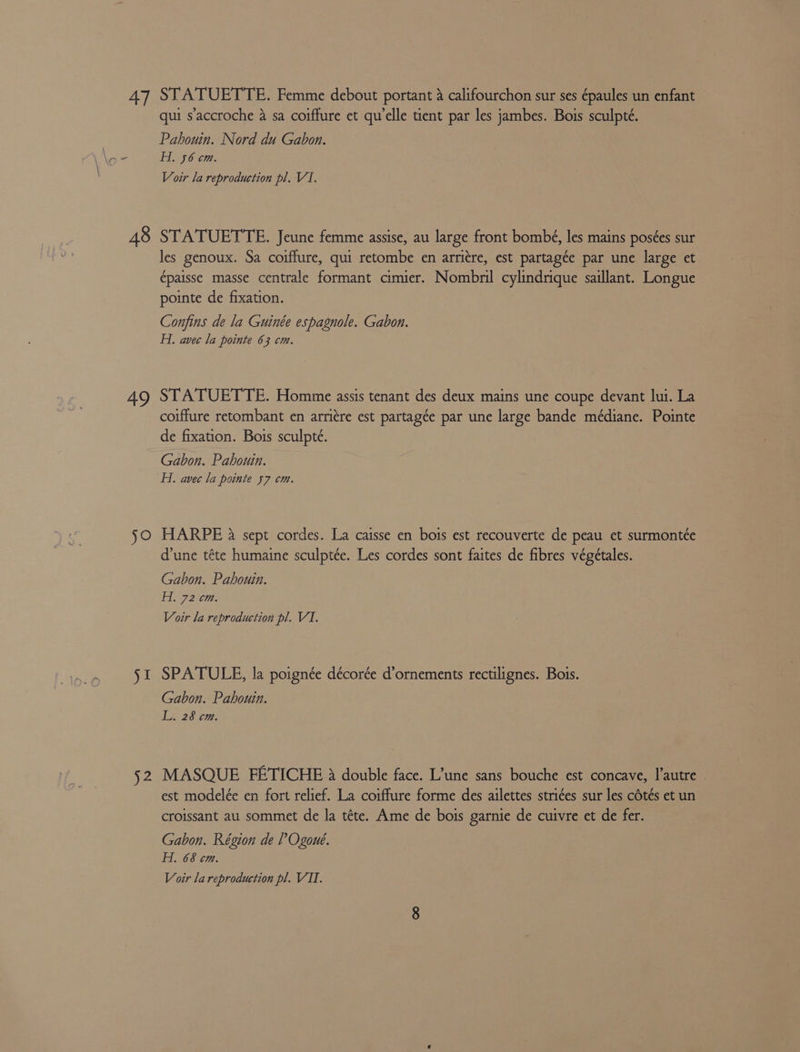 47 48 ae jo we 52 STATUETTE. Femme debout portant 4 califourchon sur ses épaules un enfant qui s’accroche 4 sa coiffure et qu'elle tient par les jambes. Bois sculpté. Pahouin. Nord du Gabon. AL 56 cm. Voir la reproduction pl. V1. STATUETTE. Jeune femme assise, au large front bombé, les mains pos¢es sur les genoux. Sa coiffure, qui retombe en arriére, est partagée par une large et épaisse masse centrale formant cimier. Nombril cylindrique saillant. Longue pointe de fixation. Conjfins de la Guinée espagnole. Gabon. Hi. avec la pointe 63 cm. STATUETTE. Homme assis tenant des deux mains une coupe devant lui. La coiffure retombant en arritre est partagée par une large bande médiane. Pointe de fixation. Bois sculpté. Gabon. Pahouin. Hi. avec la pointe 57 cm. HARPE a sept cordes. La caisse en bois est recouverte de peau et surmontte d’une téte humaine sculptée. Les cordes sont faites de fibres végétales. Gabon. Pahouin. Hi 72 cm. Voir la reproduction pl. VI. SPATULE, la poignée décorée d’ornements rectilignes. Bois. Gabon. Pahouin. Li 28 cm: MASQUE FETICHE 38 double face. L’une sans bouche est concave, |’autre est modelée en fort relief. La coiffure forme des ailettes stri¢es sur les cOtés et un croissant au sommet de la téte. Ame de bois garnie de cuivre et de fer. Gabon. Région de ?’ Ogoue. H. 68 cm.