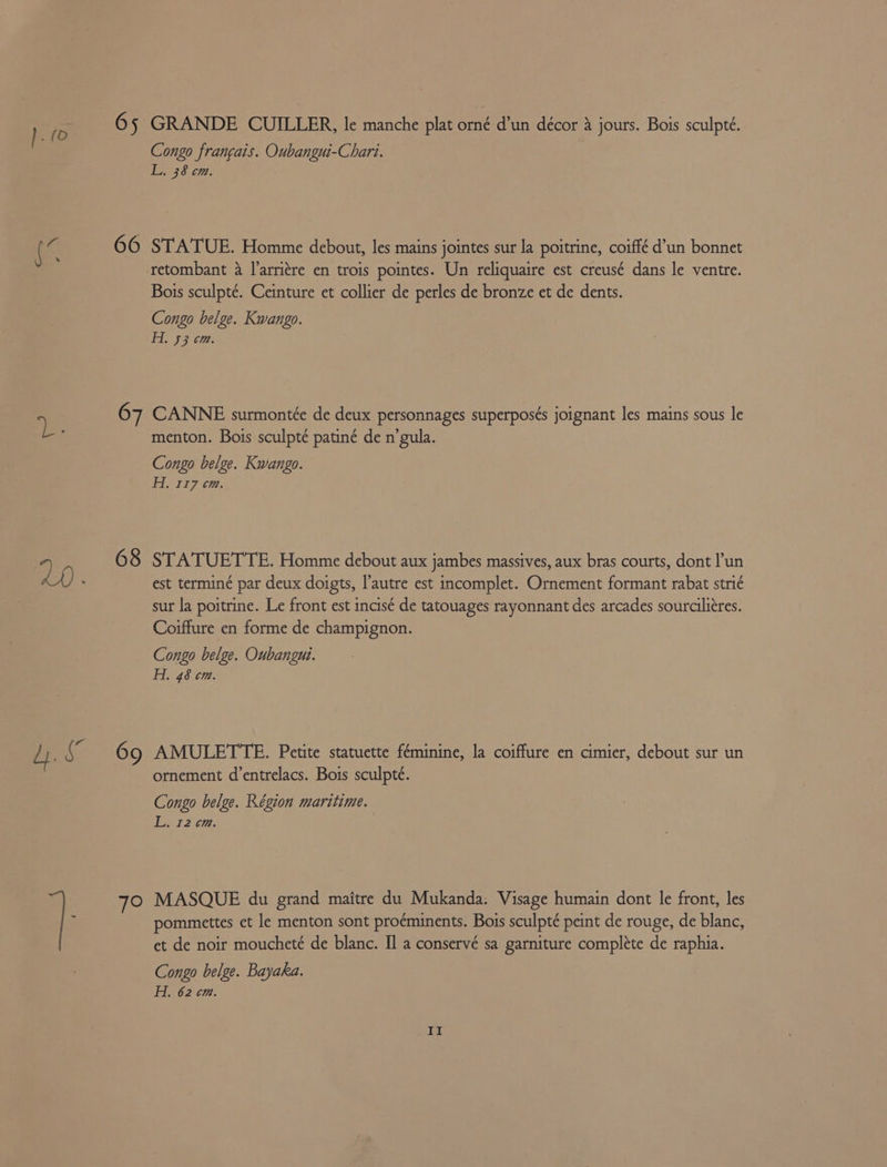 S 65 66 GRANDE CUILLER, le manche plat omé dun décor 3 jours. Bois sculpté. Congo francais. Oubangui-Chari. STATUE. Homme debout, les mains jointes sur la poitrine, coiffé d’un bonnet retombant 4 l’arriére en trois pointes. Un reliquaire est creusé dans le ventre. Bois sculpté. Ceinture et collier de perles de bronze et de dents. Congo belge. Kwango. 68 7O menton. Bois sculpté patiné de n’gula. Congo belge. Kwango. H. 337 cm. STATUETTE. Homme debout aux jambes massives, aux bras courts, dont Pun est terminé par deux doigts, l'autre est incomplet. Ornement formant rabat strié sur la poitrine. Le front est incisé de tatouages rayonnant des arcades sourciliéres. Coiffure en forme de champignon. Congo belge. Oubangui. H. 48 cm. AMULETTE. Petite statuette féminine, la coiffure en cimier, debout sur un ornement d’entrelacs. Bois sculpté. Congo belge. Région maritime. L. 12 6m. MASQUE du grand maitre du Mukanda. Visage humain dont le front, les pommettes et le menton sont proéminents. Bois sculpté peint de rouge, de blanc, et de noir moucheté de blanc. Il a conservé sa garniture complete de raphia. Congo belge. Bayaka. Hi 62 cm.