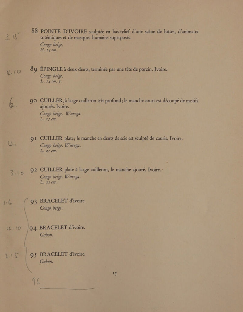 88 POINTE DIVOIRE sculptée en pci? divas Resete luttes, d’animaux 3. 18 totémiques et de masques humains superposés. | Congo belge. Flt 070: 89 EPINGLE 8 deux dents, terminée par une téte de porcin. Ivoire. Congo belge. eee Wao b go CUILLER, 4 large cuilleron trés profond; le manche court est découpé de motifs ajoures. Ivoire. Congo belge. Warega. a Ty et. 1 CUILLER plate; le manche en dents de scie est sculpté de cauris. Ivoire. U. Congo belge. Warega. EA &amp; fone i? A Q2 CUILLER plate a large cuilleron, le manche ajouré. Ivoire. : = x Congo belge. Warega. wares a <&amp; ( 93 BRACELET divoire. \ Congo belge. U.10 |94 BRACELET d’ivoire. / Gabon. 3.1© | 95 BRACELET d'ivoire. Gabon.