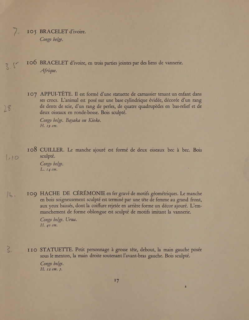 os, UV 105 107 IIo BRACELET d'ivoire. Congo belge. BRACELET d'ivoire, en trois parties jointes par des liens de vannerie. Afrique. APPUL-TETE. II est formé d’une statuette de carnassier tenant un enfant dans ses crocs. L’animal est posé sur une base cylindrique évidée, décorée d’un rang de dents de scie, d’un rang de perles, de quatre quadrupédes en bas-relief et de deux oiseaux en ronde-bosse. Bois sculpté. Congo belge. Bayaka ou Kioko. H. 19 cm. CUILLER. Le manche ajouré est formé de deux oiseaux bec a bec. Bois sculpte. Congo belge. ers 07: HACHE DE CEREMONIE en fer gravé de motifs géométriques. Le manche en bois soigneusement sculpté est termine par une téte de femme au grand front, aux yeux baiss¢s, dont la coiffure rejetée en arriére forme un décor ajouré. L’em- manchement de forme oblongue est sculpté de motifs imitant la vannerie. Congo belge. Urua. Hi. 40 cm. STATUETTE. Petit personnage a grosse téte, debout, la main gauche poséte sous le menton, la main droite soutenant l’avant-bras gauche. Bois sculpté. Congo belge. Fez cms.