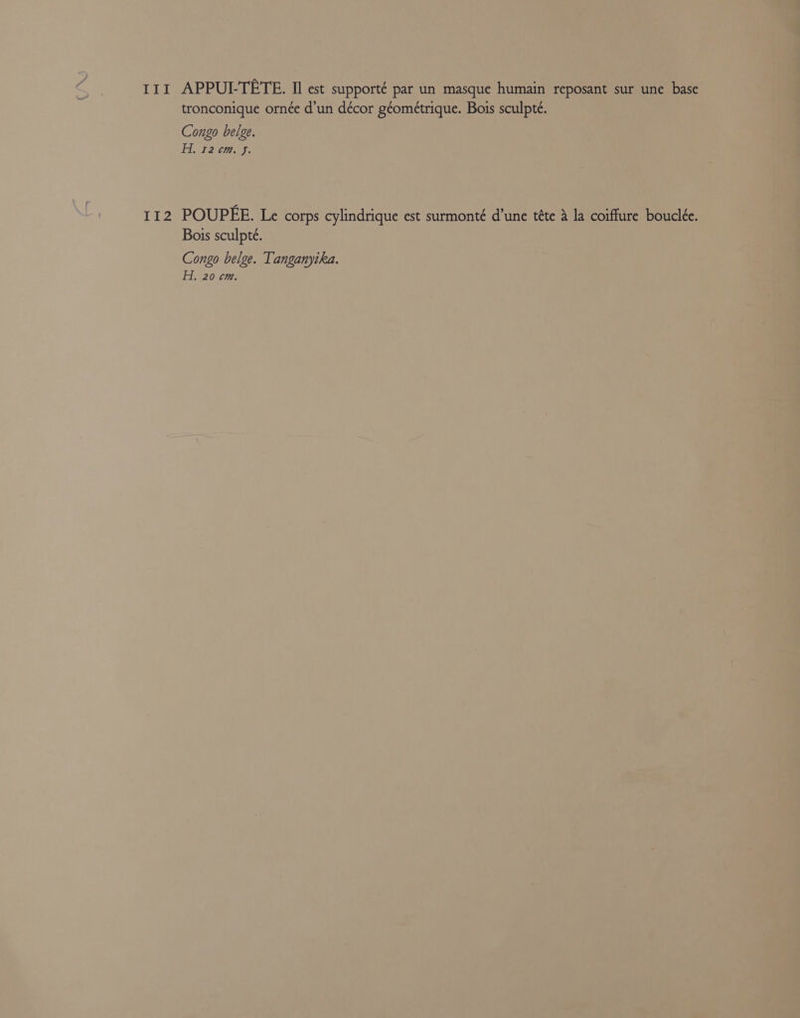 I11 APPUI-TETE. Il est supporté par un masque humain reposant sur une base tronconique ornée d’un décor géométrique. Bois sculpte. Congo belge. Hi 12°cm. J. 112 POUPEE. Le corps cylindrique est surmonté d’une téte &amp; la coiffure bouclée. Bois sculpte. Congo belge. Tanganyika.