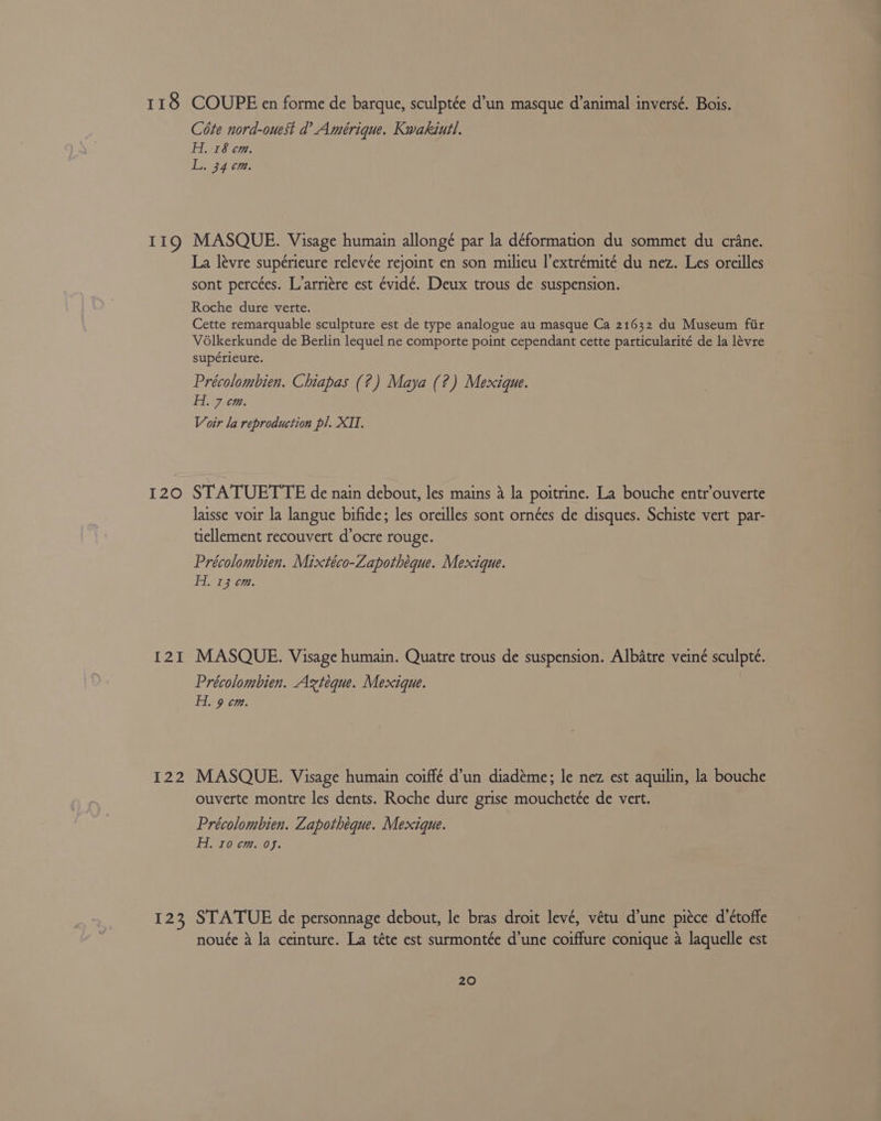 118 119 I20 L221 [22 123 COUPE en forme de barque, sculptée d’un masque d’animal inversé. Bois. Cote nord-ouest d’ Amérique. Kwakiutl. Hi. 18 cm. L. 34 cm. MASQUE. Visage humain allongé par la déformation du sommet du crane. La lévre supérieure relevée rejoint en son milieu |’extrémité du nez. Les oreilles sont perctes. L’arri¢re est évidé. Deux trous de suspension. Roche dure vette. Cette remarquable sculpture est de type analogue au masque Ca 21632 du Museum fiir Voélkerkunde de Berlin lequel ne comporte point cependant cette particularité de la lévre supérieure. Précolombien. Chiapas (?) Maya (?) Mexique. Hi. 7 cm. Voir la reproduction pl. XII. STATUETTE de nain debout, les mains a la poitrine. La bouche entr’ouverte laisse voir la langue bifide; les oreilles sont ornées de disques. Schiste vert par- tiellement recouvert d’ocre rouge. Précolombien. Mixtéco-Zapothéque. Mexique. Hi. 13 em. MASQUE. Visage humain. Quatre trous de suspension. Albatre veiné sculpte. Précolombien. Axteque. Mexique. H. 9 cm. MASQUE. Visage humain coiffé d’un diadéme; le nez est aquilin, la bouche ouverte montre les dents. Roche dure grise mouchetée de vert. Précolombien. Zapothéque. Mexique. H. 10 cm. of. STATUE de personnage debout, le bras droit levé, vétu d’une piece d’étoffe nouée a la ceinture. La téte est surmontée d’une coiffure conique 4 laquelle est